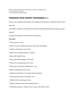 Dilute 1 volume of the stock solution with 3 volumes of distilled water.
5. Acid Alcohol (2% Acetic)
2% acetic acid in absolute alcohol.
PERIODIC ACID SCHIFF TECHNIQUE (PAS)
Sections are oxidised by the periodic acid resulting in the formation of aldehyde groups. These
then react
with Schiff’s reagent (a leucofuchsin) to restore the quinoid chromophoric grouping, giving a
magenta
coloured final product to the PAS positive substances.
Procedure
1 Take sections to water
2 Remove mercuric deposit (if present) with iodine thiosulphate
3 Oxidize with Periodic Acid 5 mins
4 Wash well in running water for 5 minutes
5 Rinse with distilled water
6 Stain with Schiff's Reagent 15-20 mins
7 Wash well in running tap water 5 mins
8 Stain nuclei with Harris Haematoxylin 1 min
9 Wash in running tap water 2 mins
10 Differentiate briefly (1-2 seconds) with acid alcohol
11 Wash and blue nuclei in ammonia water
12 Wash briefly in running tap water
13 Blue in ammonia water and running tap water
14 Dehydrate quickly in alcohol, clear in xylene and mount in DPX
 