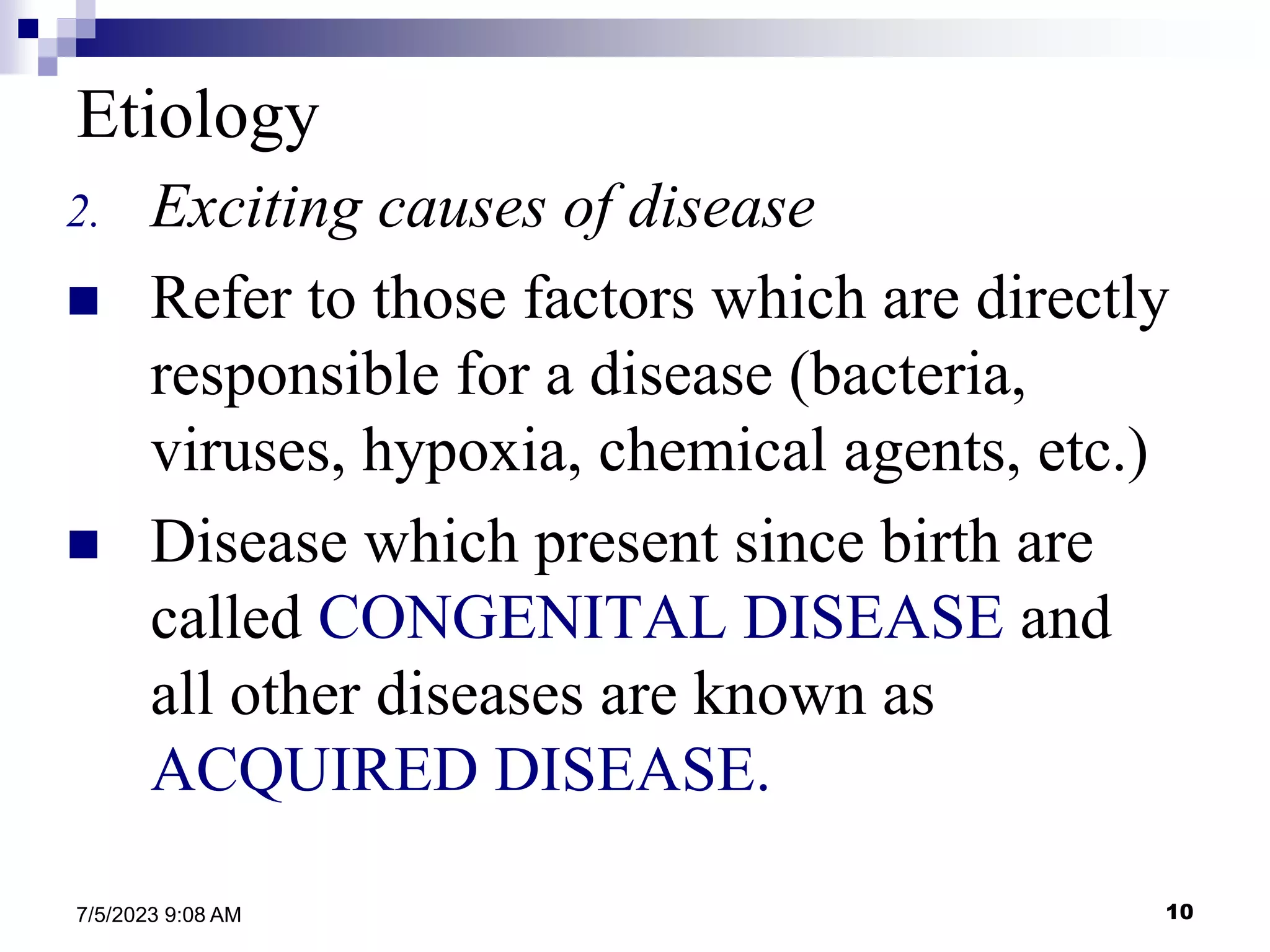 10
7/5/2023 9:08 AM
Etiology
2. Exciting causes of disease
 Refer to those factors which are directly
responsible for a disease (bacteria,
viruses, hypoxia, chemical agents, etc.)
 Disease which present since birth are
called CONGENITAL DISEASE and
all other diseases are known as
ACQUIRED DISEASE.
 