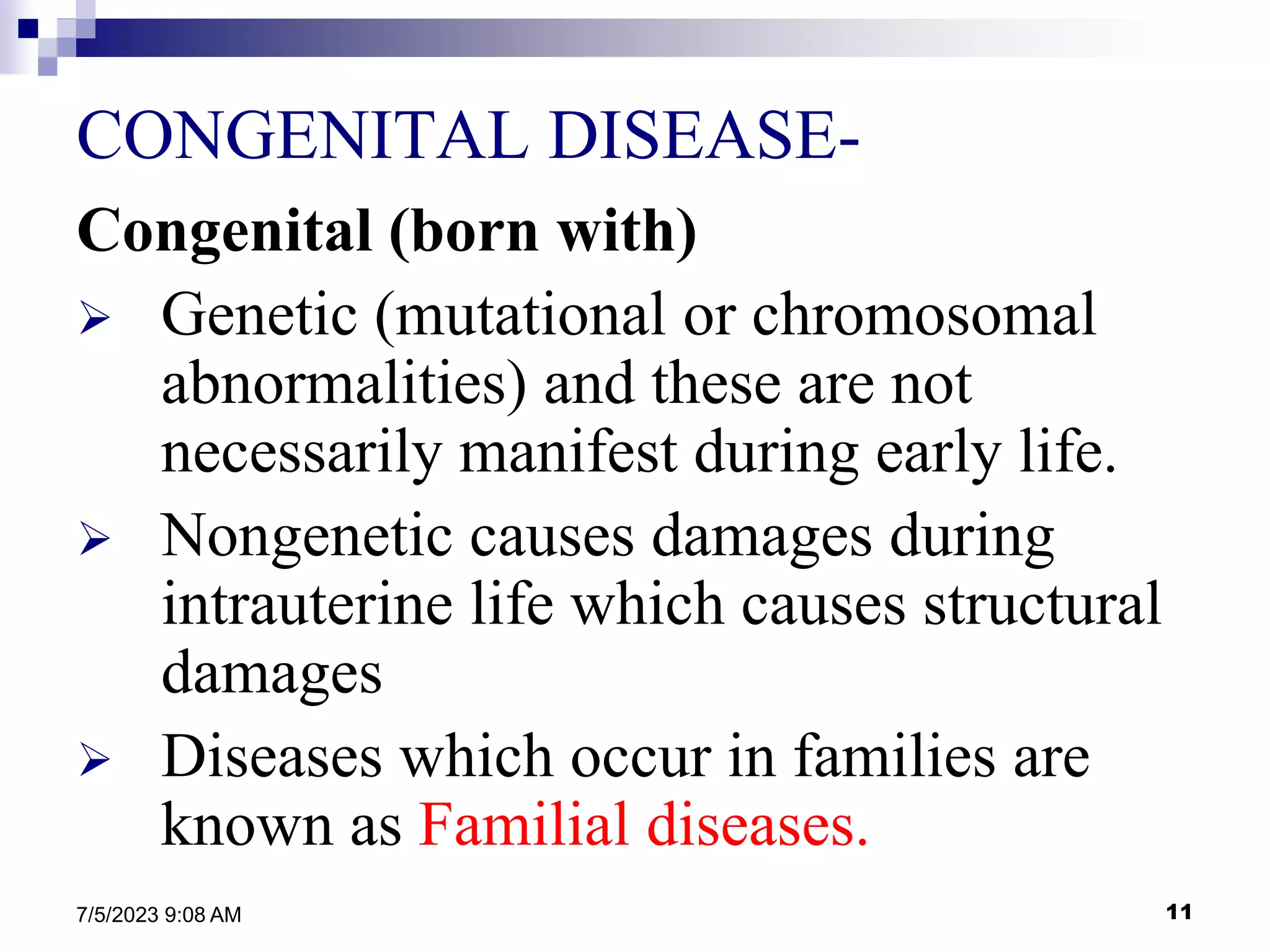 11
7/5/2023 9:08 AM
CONGENITAL DISEASE-
Congenital (born with)
 Genetic (mutational or chromosomal
abnormalities) and these are not
necessarily manifest during early life.
 Nongenetic causes damages during
intrauterine life which causes structural
damages
 Diseases which occur in families are
known as Familial diseases.
 