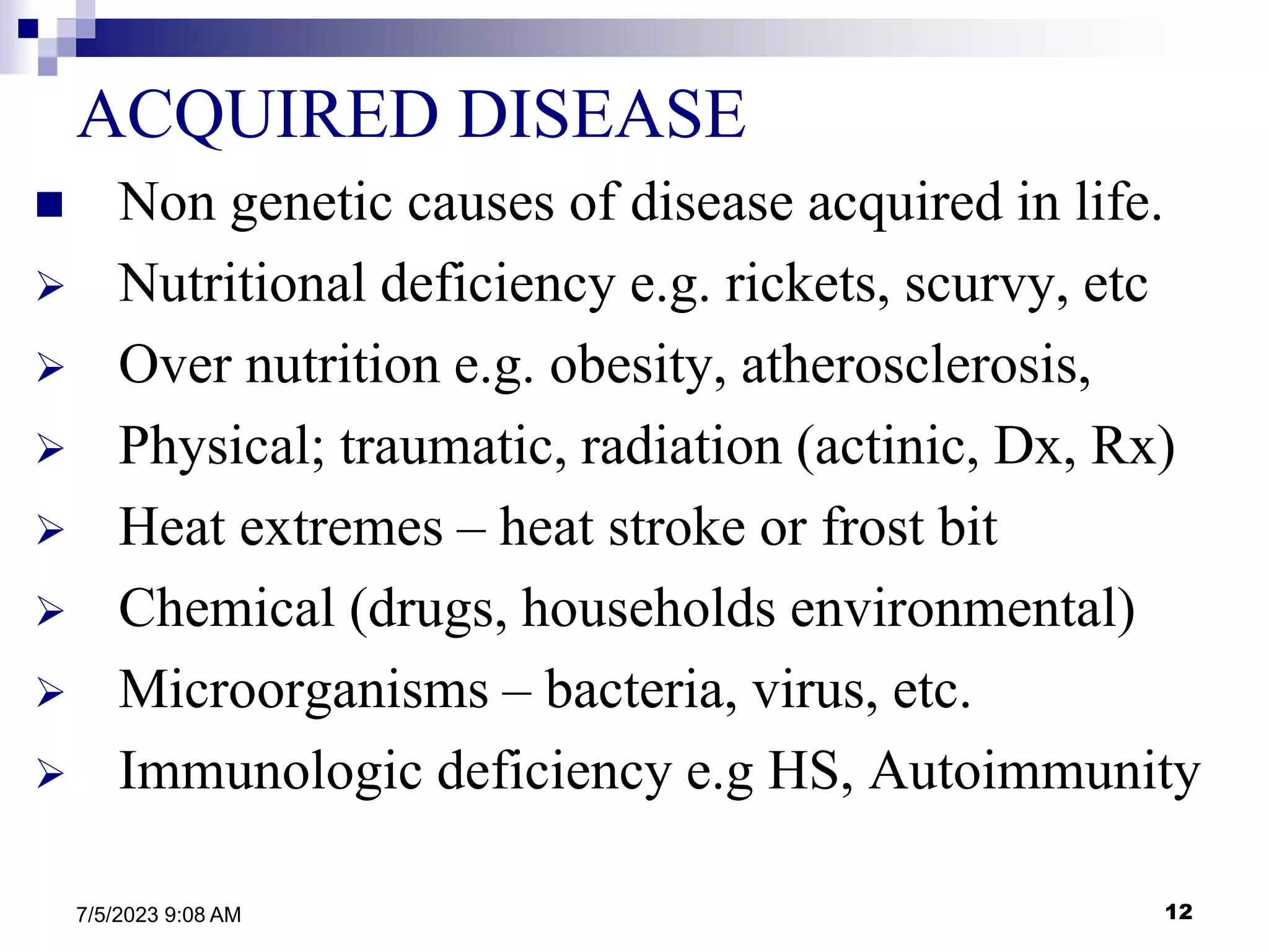 12
7/5/2023 9:08 AM
ACQUIRED DISEASE
 Non genetic causes of disease acquired in life.
 Nutritional deficiency e.g. rickets, scurvy, etc
 Over nutrition e.g. obesity, atherosclerosis,
 Physical; traumatic, radiation (actinic, Dx, Rx)
 Heat extremes – heat stroke or frost bit
 Chemical (drugs, households environmental)
 Microorganisms – bacteria, virus, etc.
 Immunologic deficiency e.g HS, Autoimmunity
 