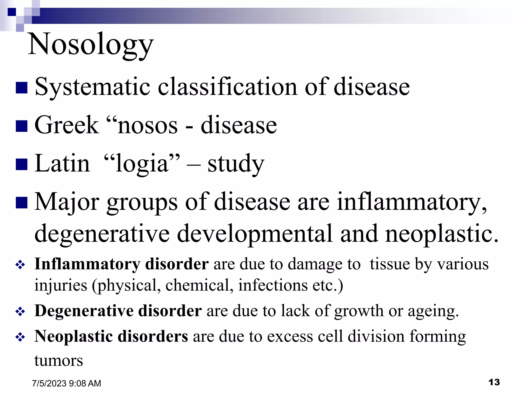 13
7/5/2023 9:08 AM
Nosology
 Systematic classification of disease
 Greek “nosos - disease
 Latin “logia” – study
 Major groups of disease are inflammatory,
degenerative developmental and neoplastic.
 Inflammatory disorder are due to damage to tissue by various
injuries (physical, chemical, infections etc.)
 Degenerative disorder are due to lack of growth or ageing.
 Neoplastic disorders are due to excess cell division forming
tumors
 