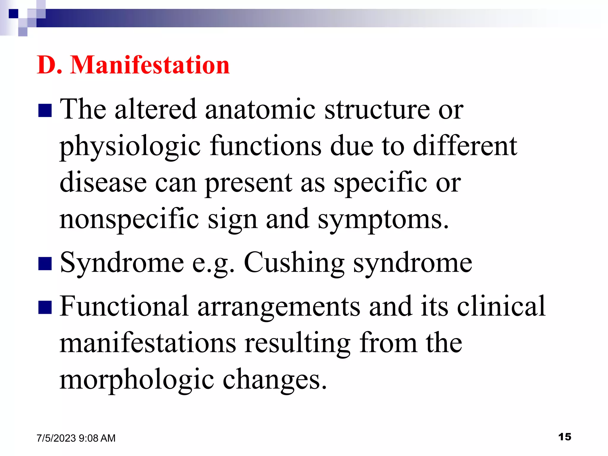 15
7/5/2023 9:08 AM
D. Manifestation
 The altered anatomic structure or
physiologic functions due to different
disease can present as specific or
nonspecific sign and symptoms.
 Syndrome e.g. Cushing syndrome
 Functional arrangements and its clinical
manifestations resulting from the
morphologic changes.
 