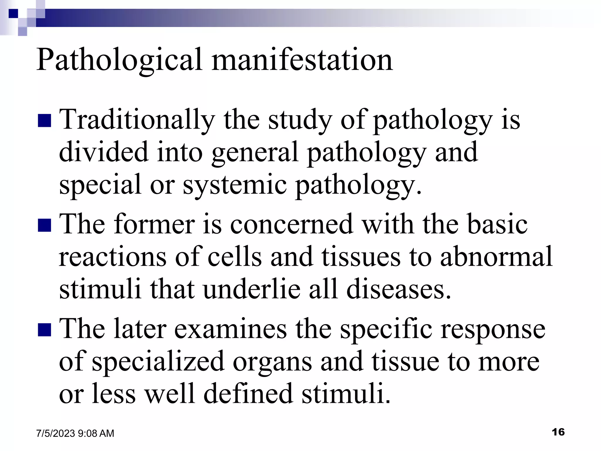 16
7/5/2023 9:08 AM
Pathological manifestation
 Traditionally the study of pathology is
divided into general pathology and
special or systemic pathology.
 The former is concerned with the basic
reactions of cells and tissues to abnormal
stimuli that underlie all diseases.
 The later examines the specific response
of specialized organs and tissue to more
or less well defined stimuli.
 