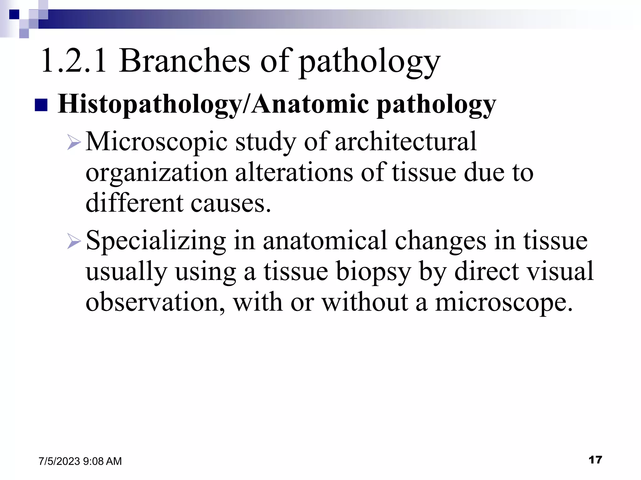 17
7/5/2023 9:08 AM
1.2.1 Branches of pathology
 Histopathology/Anatomic pathology
Microscopic study of architectural
organization alterations of tissue due to
different causes.
Specializing in anatomical changes in tissue
usually using a tissue biopsy by direct visual
observation, with or without a microscope.
 