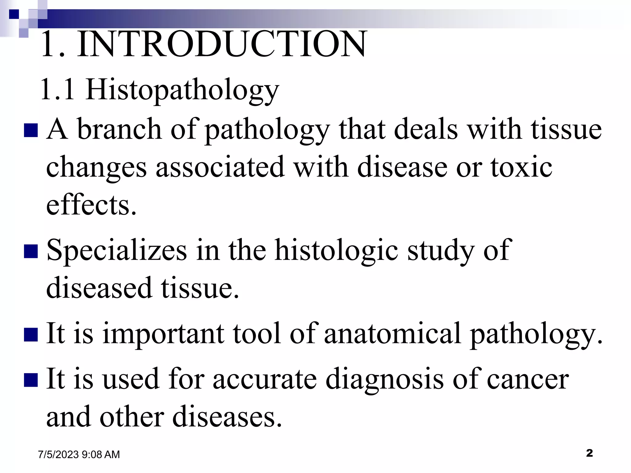 2
7/5/2023 9:08 AM
1. INTRODUCTION
1.1 Histopathology
 A branch of pathology that deals with tissue
changes associated with disease or toxic
effects.
 Specializes in the histologic study of
diseased tissue.
 It is important tool of anatomical pathology.
 It is used for accurate diagnosis of cancer
and other diseases.
 