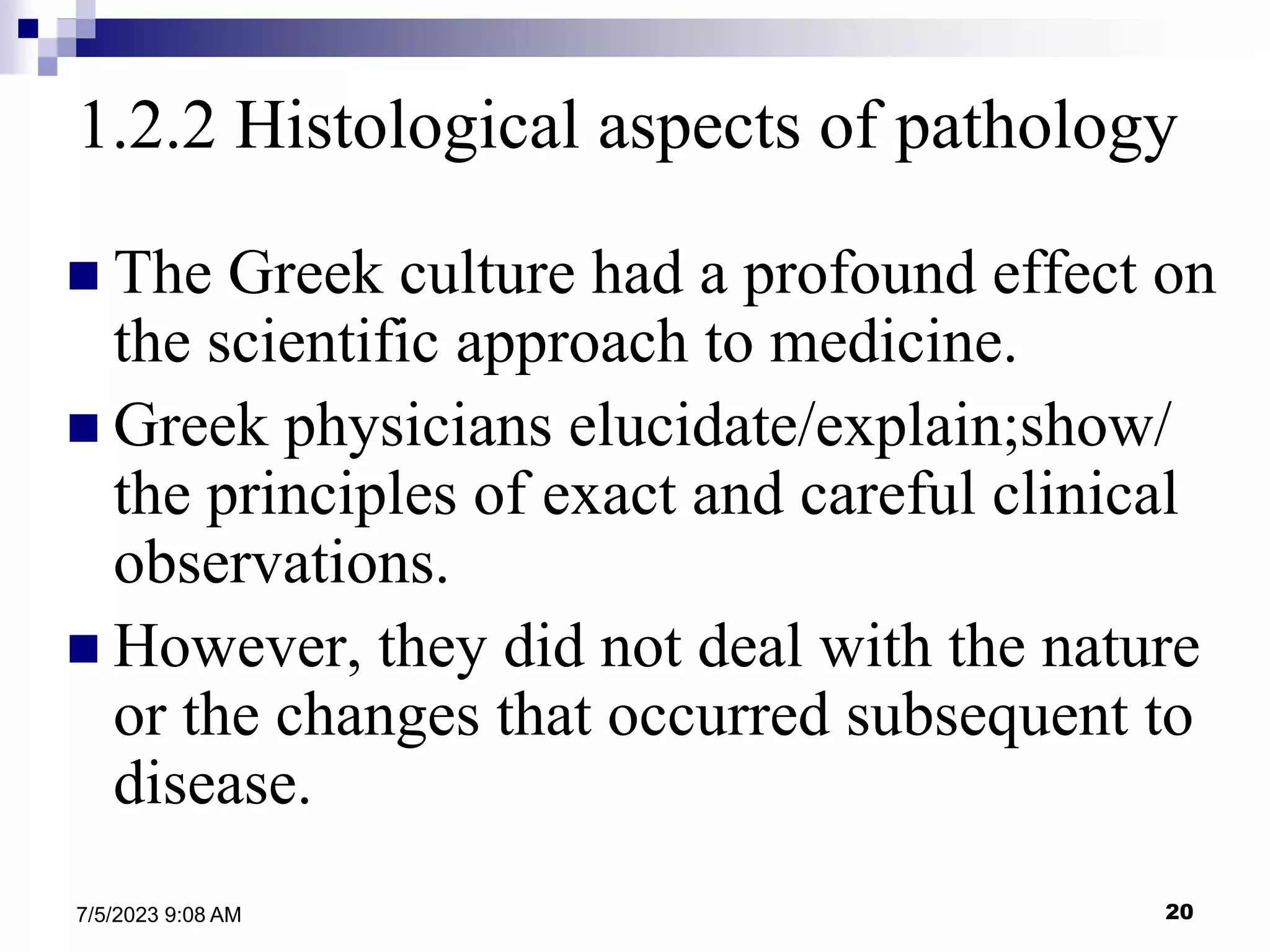20
7/5/2023 9:08 AM
1.2.2 Histological aspects of pathology
 The Greek culture had a profound effect on
the scientific approach to medicine.
 Greek physicians elucidate/explain;show/
the principles of exact and careful clinical
observations.
 However, they did not deal with the nature
or the changes that occurred subsequent to
disease.
 