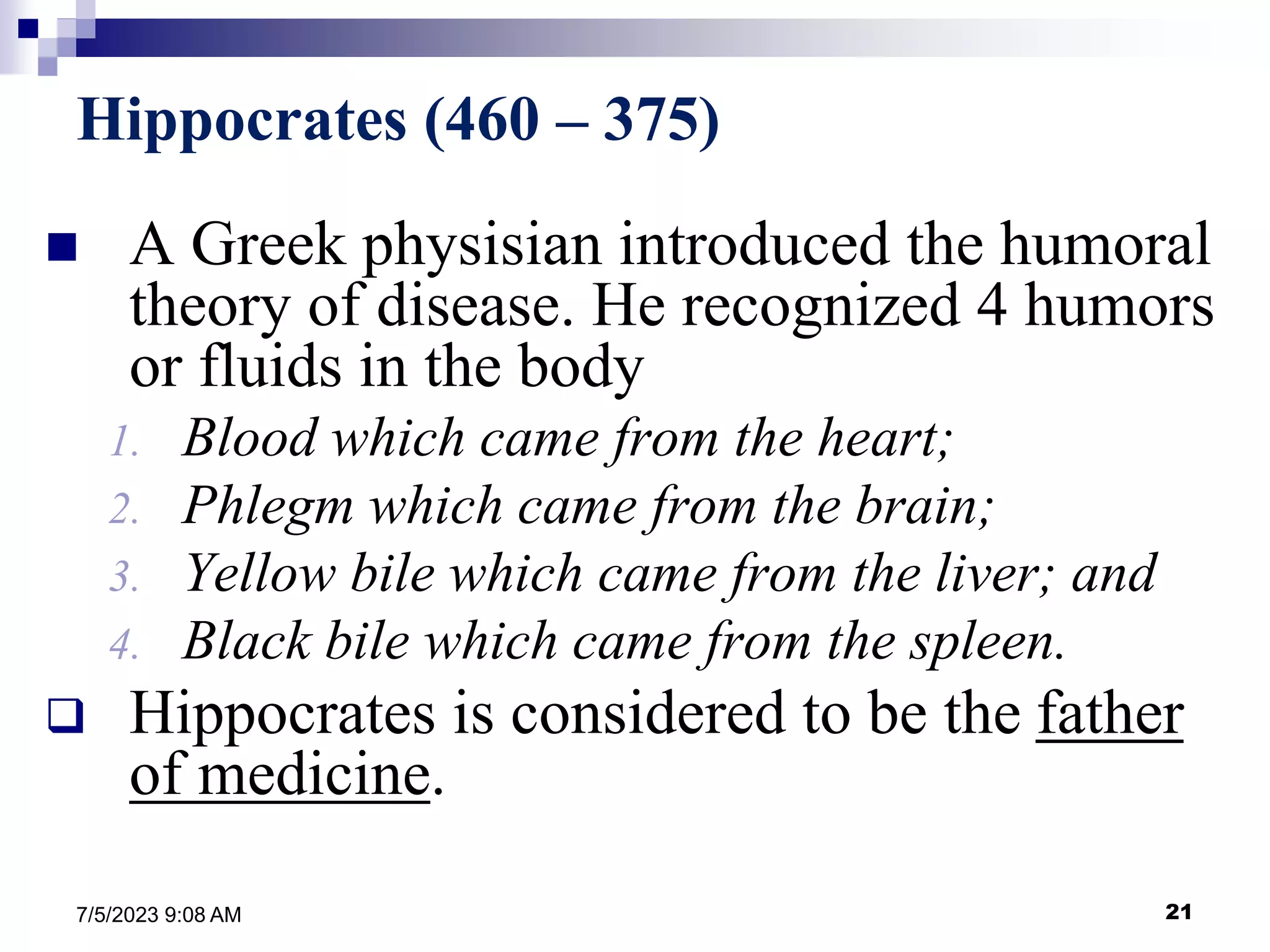 21
7/5/2023 9:08 AM
Hippocrates (460 – 375)
 A Greek physisian introduced the humoral
theory of disease. He recognized 4 humors
or fluids in the body
1. Blood which came from the heart;
2. Phlegm which came from the brain;
3. Yellow bile which came from the liver; and
4. Black bile which came from the spleen.
 Hippocrates is considered to be the father
of medicine.
 