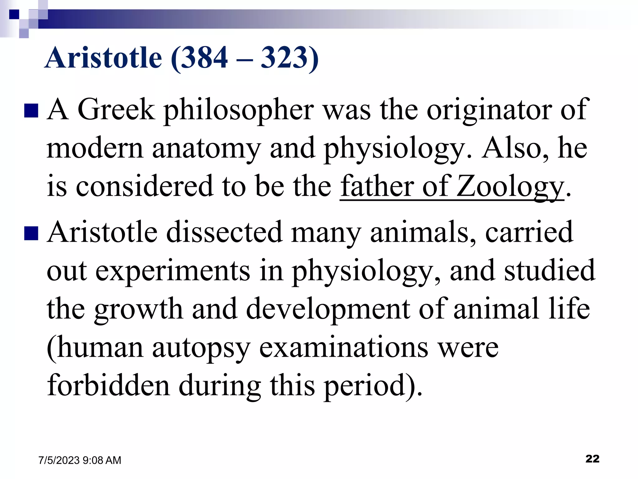 22
7/5/2023 9:08 AM
Aristotle (384 – 323)
 A Greek philosopher was the originator of
modern anatomy and physiology. Also, he
is considered to be the father of Zoology.
 Aristotle dissected many animals, carried
out experiments in physiology, and studied
the growth and development of animal life
(human autopsy examinations were
forbidden during this period).
 