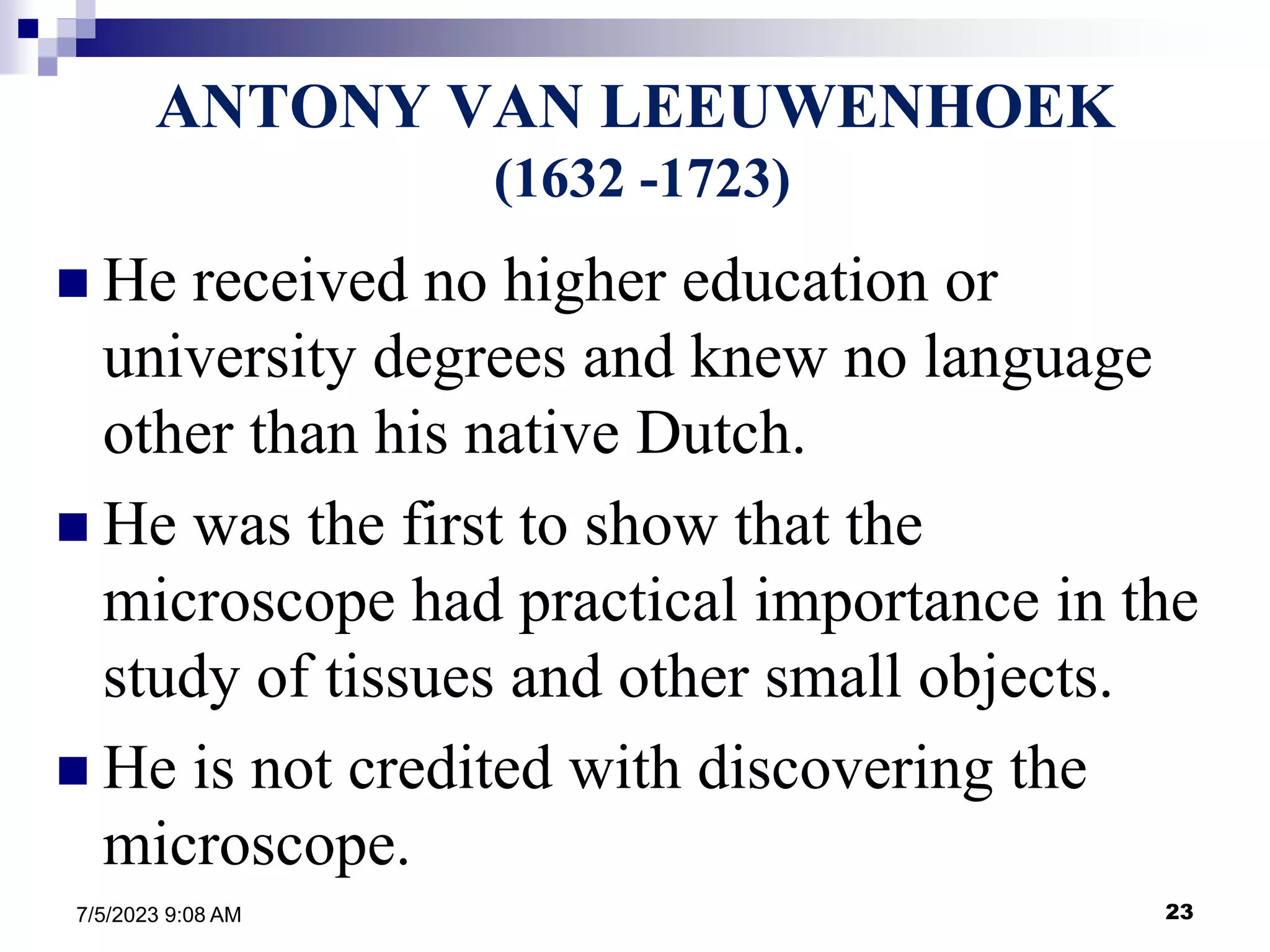 23
7/5/2023 9:08 AM
ANTONY VAN LEEUWENHOEK
(1632 -1723)
 He received no higher education or
university degrees and knew no language
other than his native Dutch.
 He was the first to show that the
microscope had practical importance in the
study of tissues and other small objects.
 He is not credited with discovering the
microscope.
 