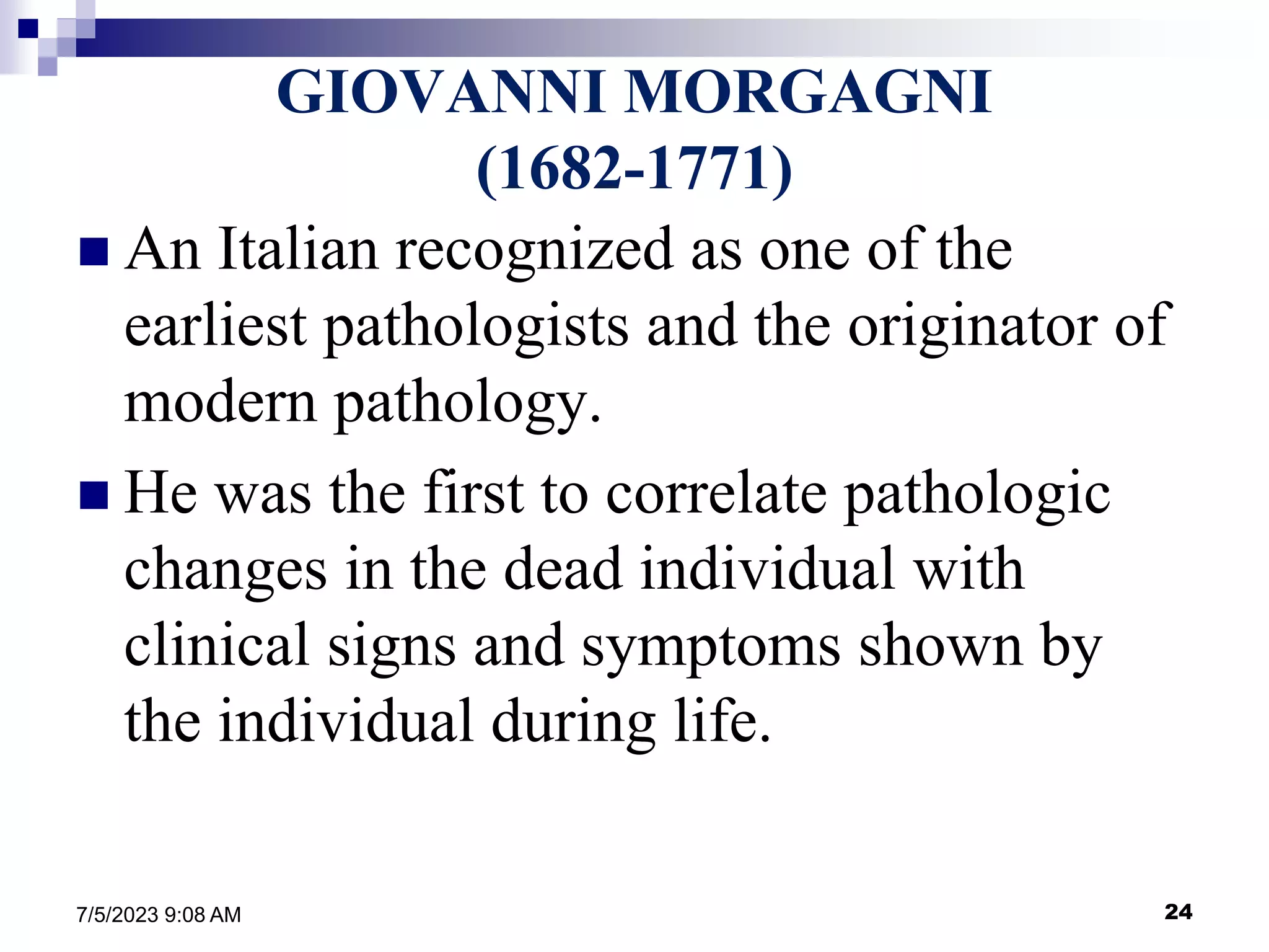24
7/5/2023 9:08 AM
GIOVANNI MORGAGNI
(1682-1771)
 An Italian recognized as one of the
earliest pathologists and the originator of
modern pathology.
 He was the first to correlate pathologic
changes in the dead individual with
clinical signs and symptoms shown by
the individual during life.
 