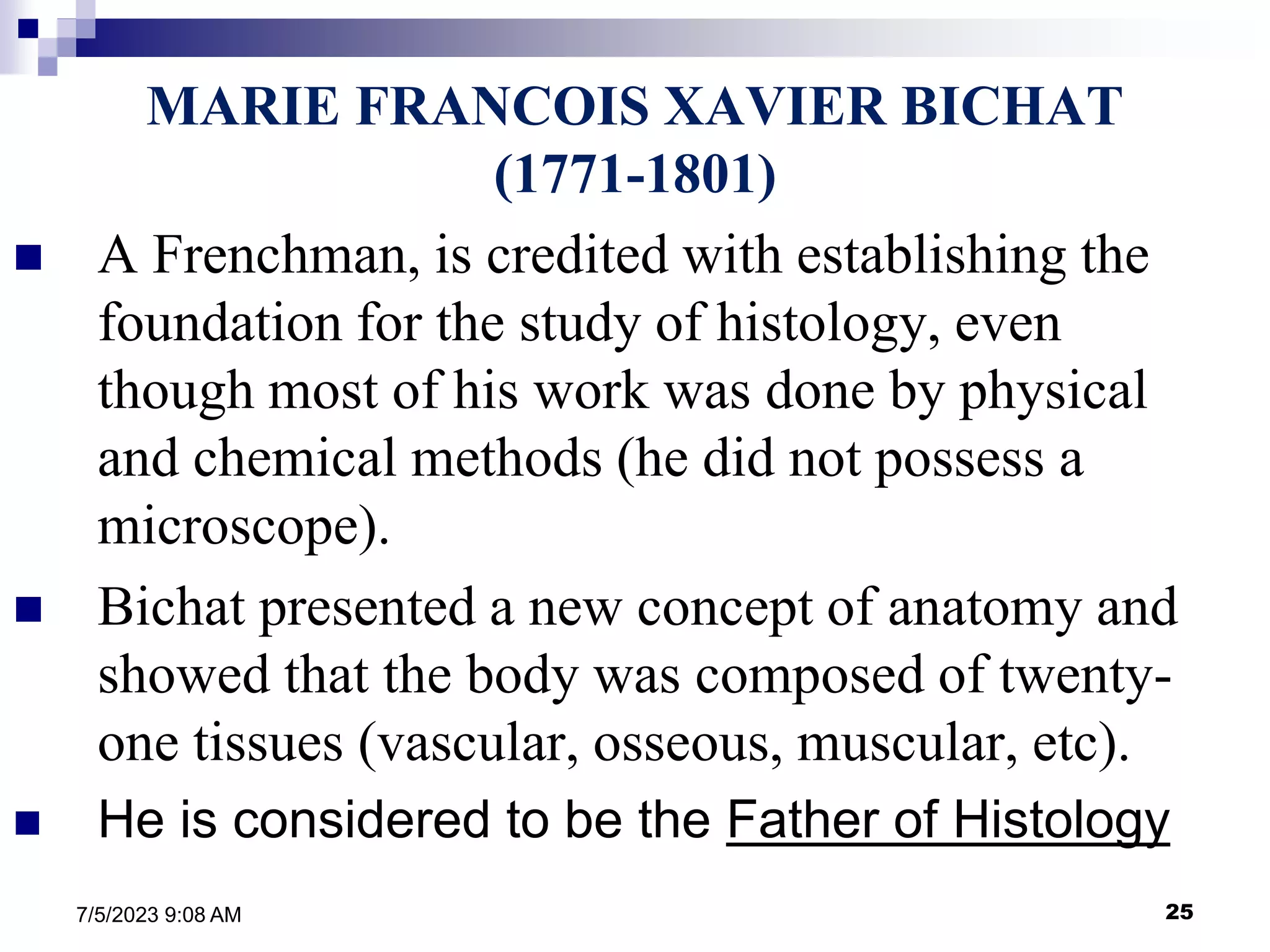 25
7/5/2023 9:08 AM
MARIE FRANCOIS XAVIER BICHAT
(1771-1801)
 A Frenchman, is credited with establishing the
foundation for the study of histology, even
though most of his work was done by physical
and chemical methods (he did not possess a
microscope).
 Bichat presented a new concept of anatomy and
showed that the body was composed of twenty-
one tissues (vascular, osseous, muscular, etc).
 He is considered to be the Father of Histology
 