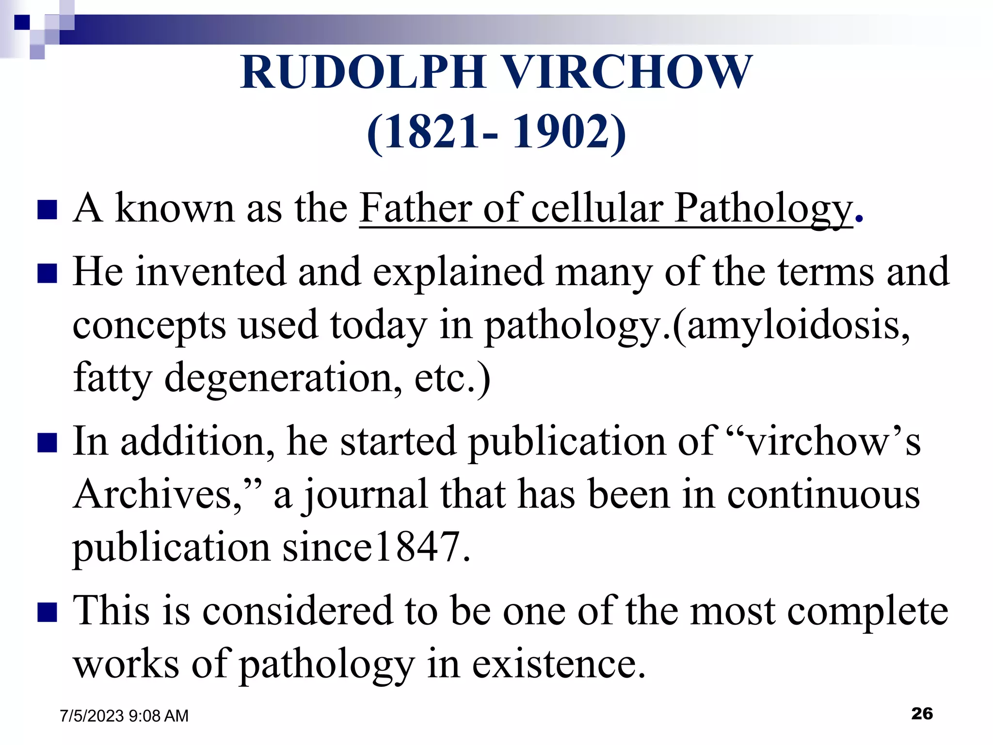 26
7/5/2023 9:08 AM
RUDOLPH VIRCHOW
(1821- 1902)
 A known as the Father of cellular Pathology.
 He invented and explained many of the terms and
concepts used today in pathology.(amyloidosis,
fatty degeneration, etc.)
 In addition, he started publication of “virchow’s
Archives,” a journal that has been in continuous
publication since1847.
 This is considered to be one of the most complete
works of pathology in existence.
 