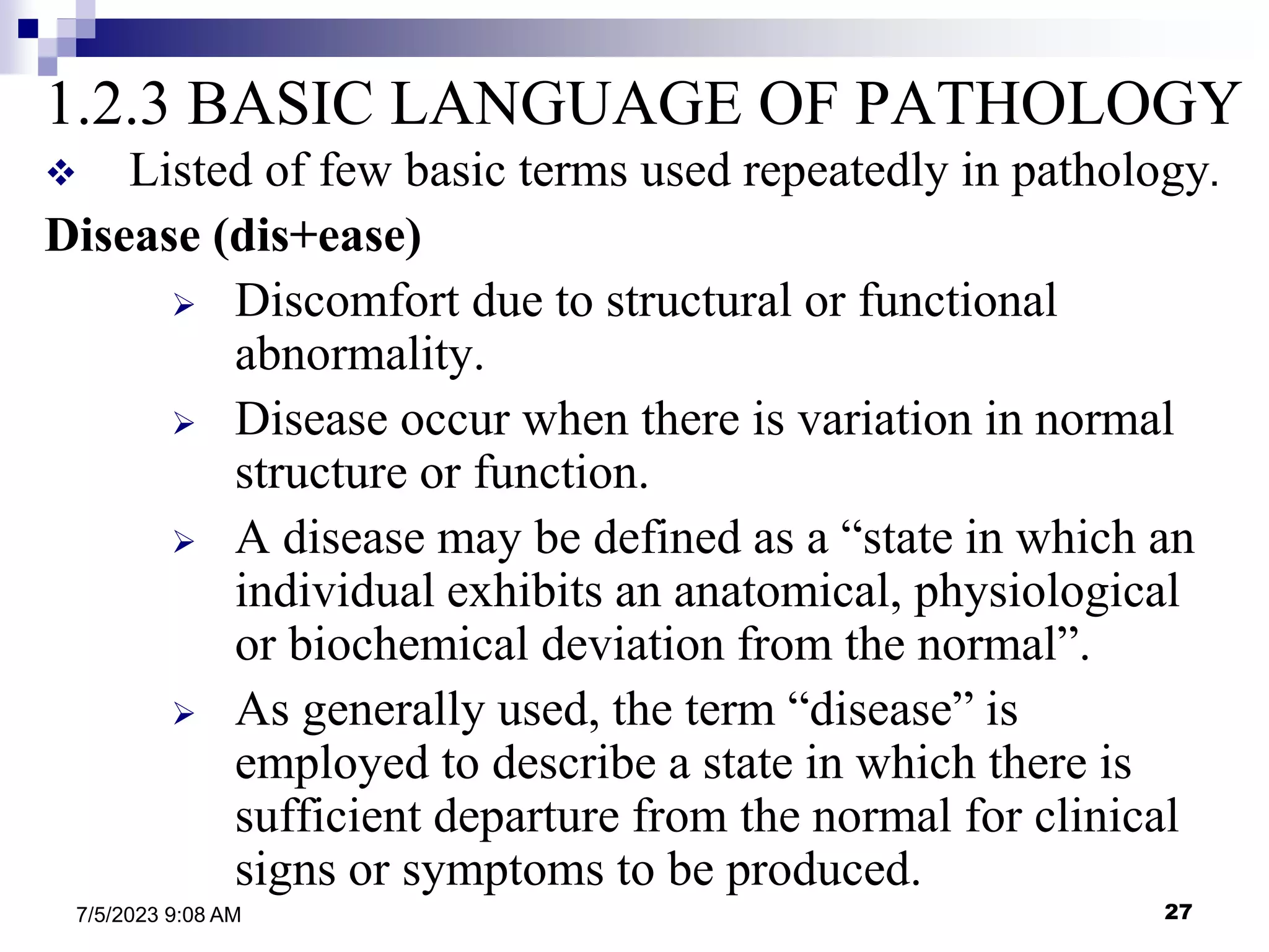 27
7/5/2023 9:08 AM
1.2.3 BASIC LANGUAGE OF PATHOLOGY
 Listed of few basic terms used repeatedly in pathology.
Disease (dis+ease)
 Discomfort due to structural or functional
abnormality.
 Disease occur when there is variation in normal
structure or function.
 A disease may be defined as a “state in which an
individual exhibits an anatomical, physiological
or biochemical deviation from the normal”.
 As generally used, the term “disease” is
employed to describe a state in which there is
sufficient departure from the normal for clinical
signs or symptoms to be produced.
 