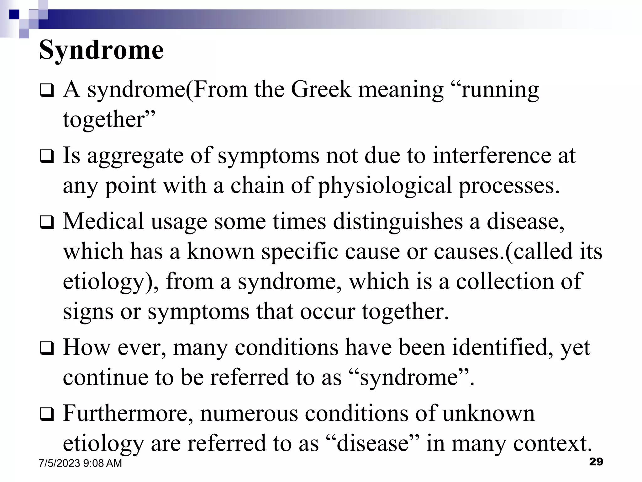29
7/5/2023 9:08 AM
Syndrome
 A syndrome(From the Greek meaning “running
together”
 Is aggregate of symptoms not due to interference at
any point with a chain of physiological processes.
 Medical usage some times distinguishes a disease,
which has a known specific cause or causes.(called its
etiology), from a syndrome, which is a collection of
signs or symptoms that occur together.
 How ever, many conditions have been identified, yet
continue to be referred to as “syndrome”.
 Furthermore, numerous conditions of unknown
etiology are referred to as “disease” in many context.
 