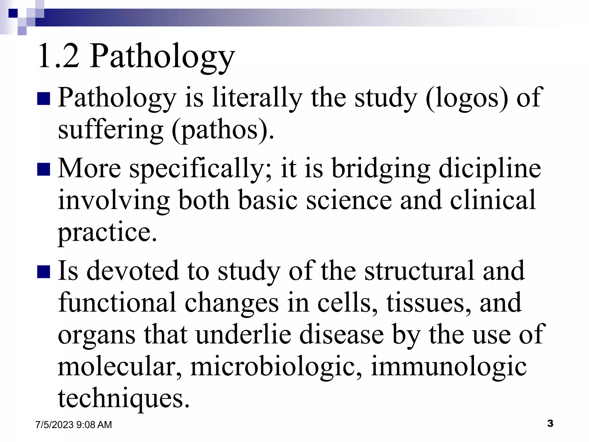 3
7/5/2023 9:08 AM
1.2 Pathology
 Pathology is literally the study (logos) of
suffering (pathos).
 More specifically; it is bridging dicipline
involving both basic science and clinical
practice.
 Is devoted to study of the structural and
functional changes in cells, tissues, and
organs that underlie disease by the use of
molecular, microbiologic, immunologic
techniques.
 