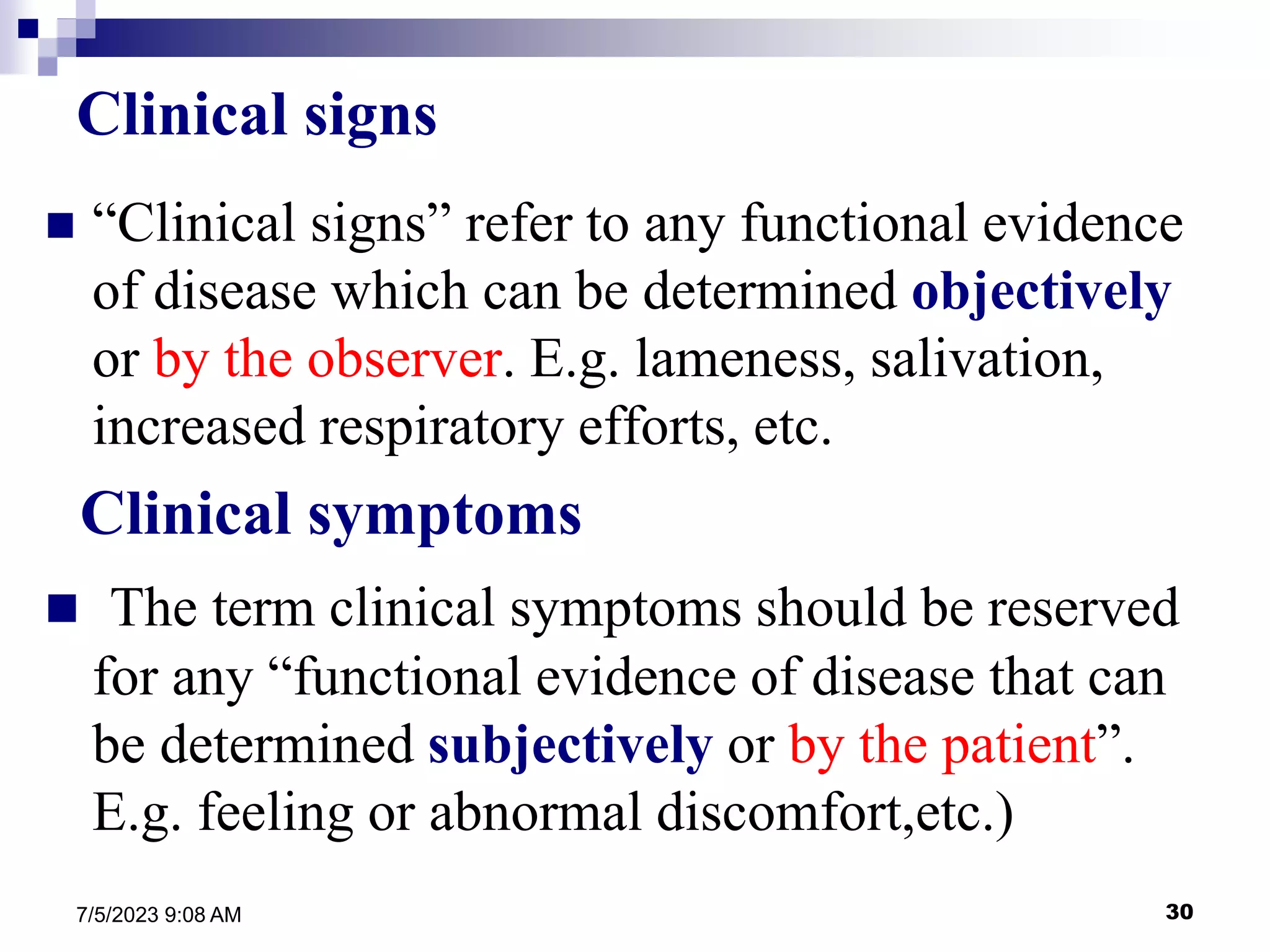 30
7/5/2023 9:08 AM
Clinical signs
 “Clinical signs” refer to any functional evidence
of disease which can be determined objectively
or by the observer. E.g. lameness, salivation,
increased respiratory efforts, etc.
Clinical symptoms
 The term clinical symptoms should be reserved
for any “functional evidence of disease that can
be determined subjectively or by the patient”.
E.g. feeling or abnormal discomfort,etc.)
 