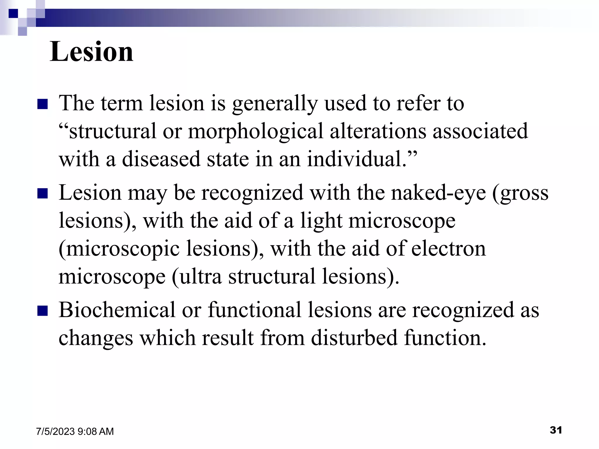 31
7/5/2023 9:08 AM
Lesion
 The term lesion is generally used to refer to
“structural or morphological alterations associated
with a diseased state in an individual.”
 Lesion may be recognized with the naked-eye (gross
lesions), with the aid of a light microscope
(microscopic lesions), with the aid of electron
microscope (ultra structural lesions).
 Biochemical or functional lesions are recognized as
changes which result from disturbed function.
 