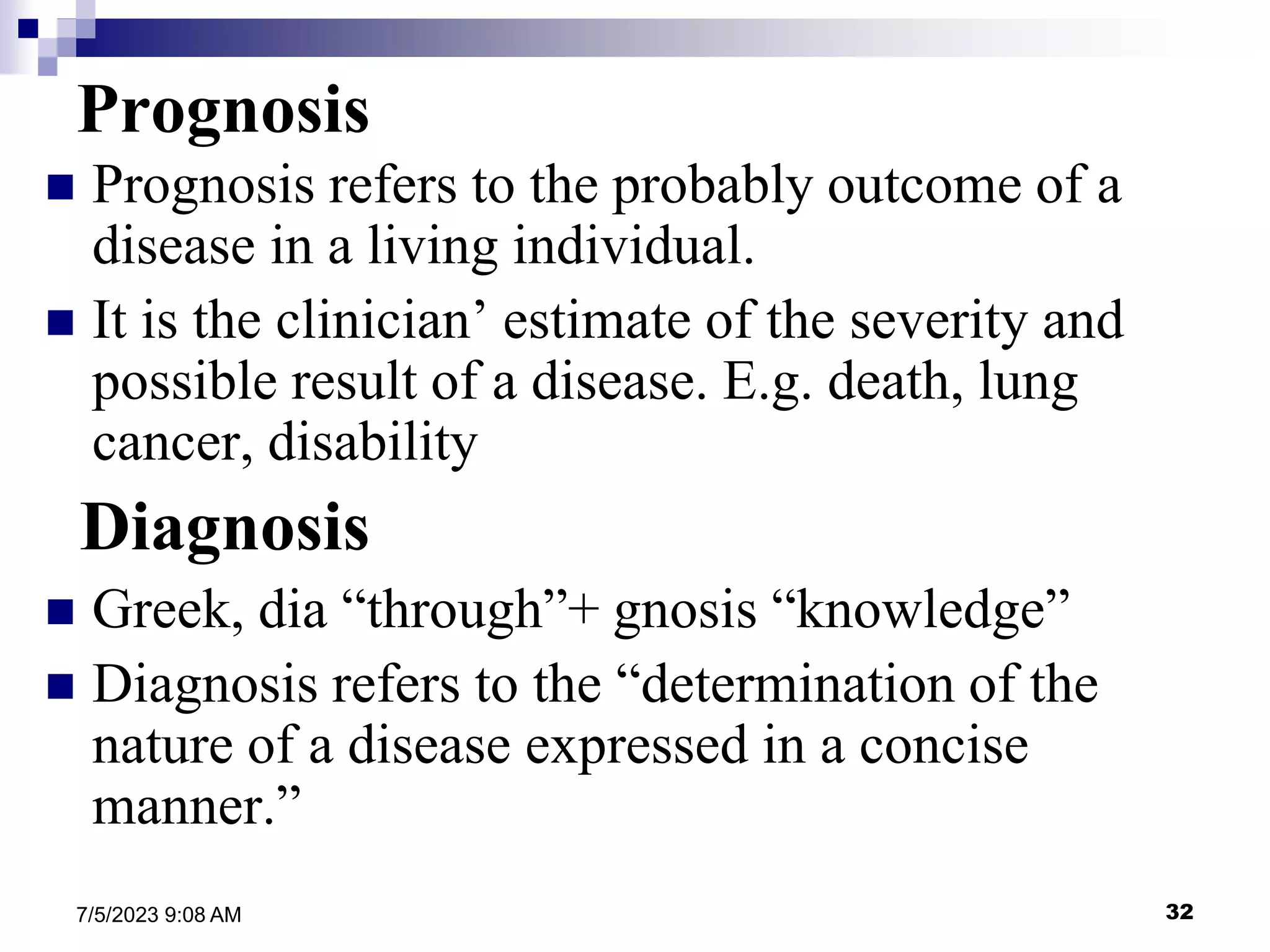 32
7/5/2023 9:08 AM
Prognosis
 Prognosis refers to the probably outcome of a
disease in a living individual.
 It is the clinician’ estimate of the severity and
possible result of a disease. E.g. death, lung
cancer, disability
Diagnosis
 Greek, dia “through”+ gnosis “knowledge”
 Diagnosis refers to the “determination of the
nature of a disease expressed in a concise
manner.”
 