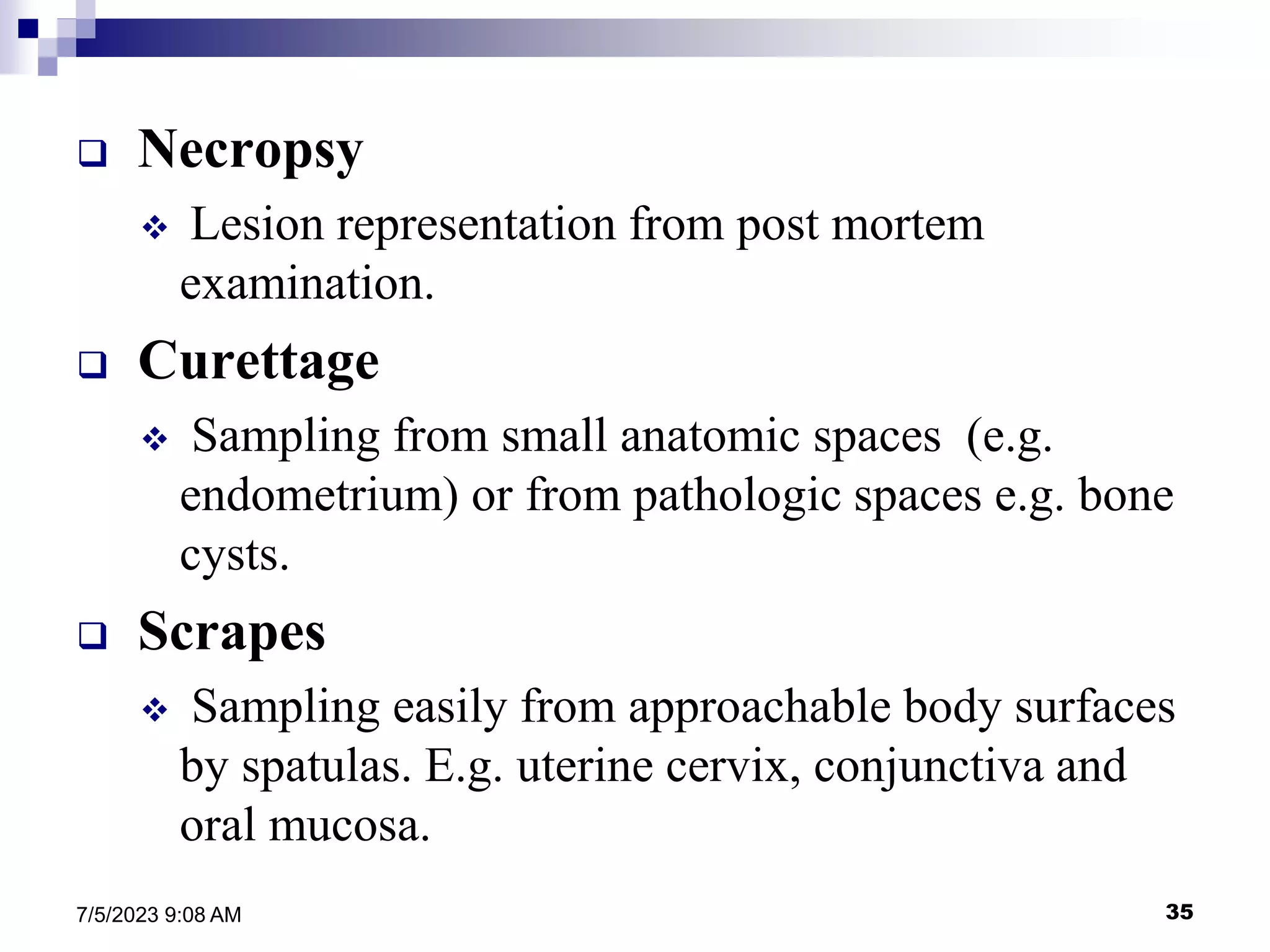 35
7/5/2023 9:08 AM
 Necropsy
 Lesion representation from post mortem
examination.
 Curettage
 Sampling from small anatomic spaces (e.g.
endometrium) or from pathologic spaces e.g. bone
cysts.
 Scrapes
 Sampling easily from approachable body surfaces
by spatulas. E.g. uterine cervix, conjunctiva and
oral mucosa.
 