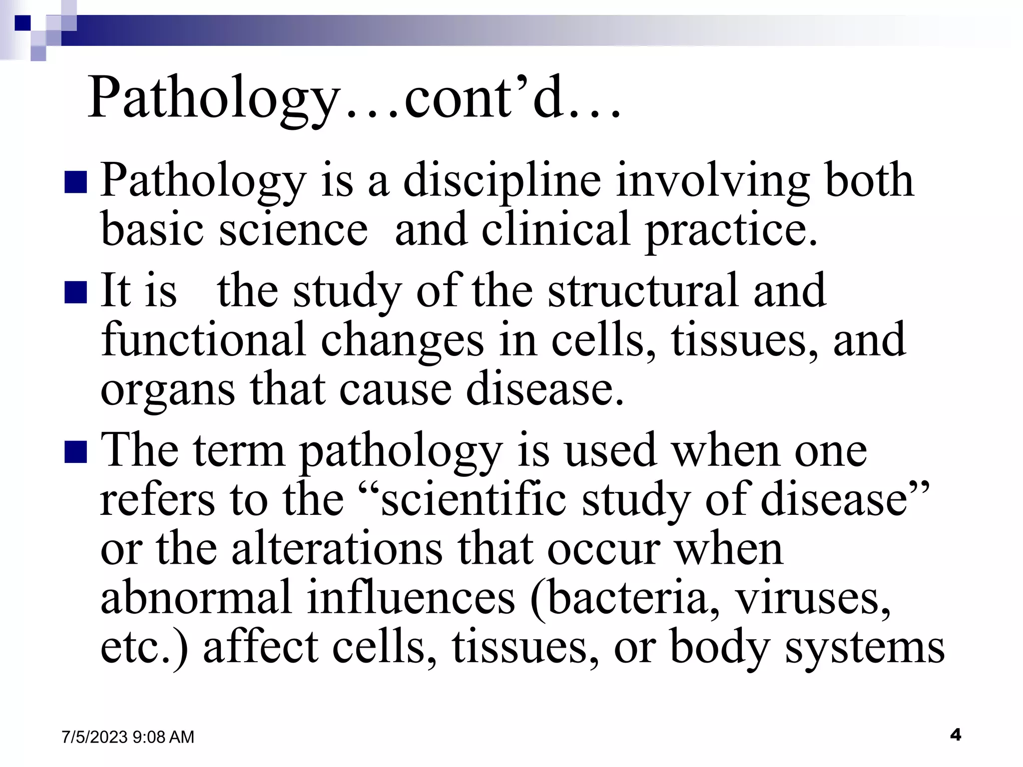 4
7/5/2023 9:08 AM
Pathology…cont’d…
 Pathology is a discipline involving both
basic science and clinical practice.
 It is the study of the structural and
functional changes in cells, tissues, and
organs that cause disease.
 The term pathology is used when one
refers to the “scientific study of disease”
or the alterations that occur when
abnormal influences (bacteria, viruses,
etc.) affect cells, tissues, or body systems
 