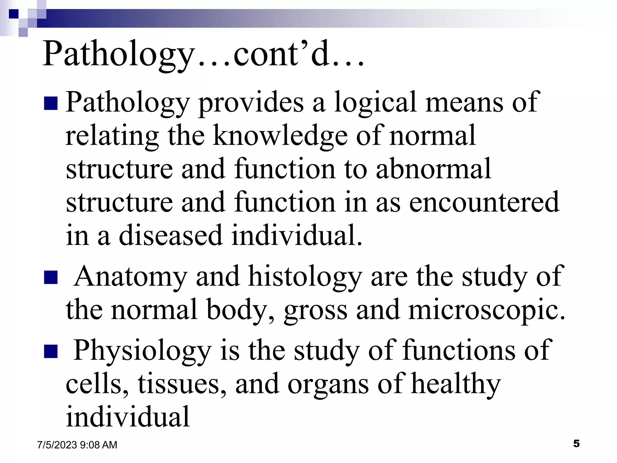 5
7/5/2023 9:08 AM
 Pathology provides a logical means of
relating the knowledge of normal
structure and function to abnormal
structure and function in as encountered
in a diseased individual.
 Anatomy and histology are the study of
the normal body, gross and microscopic.
 Physiology is the study of functions of
cells, tissues, and organs of healthy
individual
Pathology…cont’d…
 