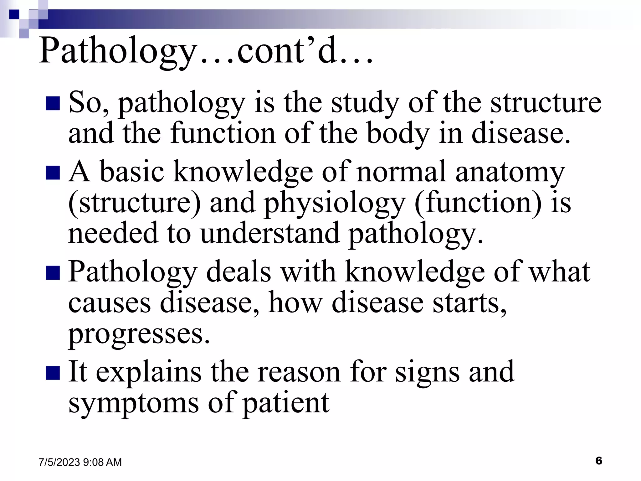 6
7/5/2023 9:08 AM
 So, pathology is the study of the structure
and the function of the body in disease.
 A basic knowledge of normal anatomy
(structure) and physiology (function) is
needed to understand pathology.
 Pathology deals with knowledge of what
causes disease, how disease starts,
progresses.
 It explains the reason for signs and
symptoms of patient
Pathology…cont’d…
 