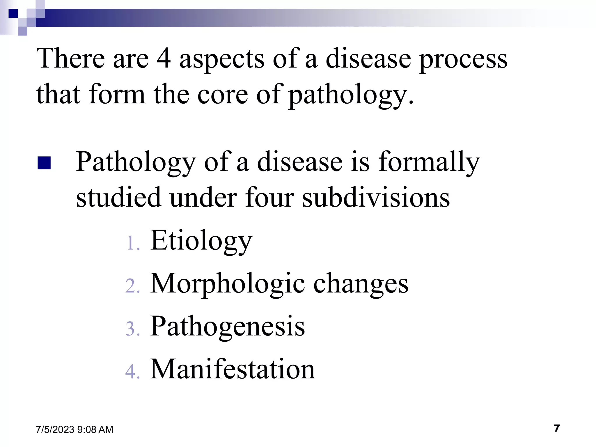 7
7/5/2023 9:08 AM
There are 4 aspects of a disease process
that form the core of pathology.
 Pathology of a disease is formally
studied under four subdivisions
1. Etiology
2. Morphologic changes
3. Pathogenesis
4. Manifestation
 