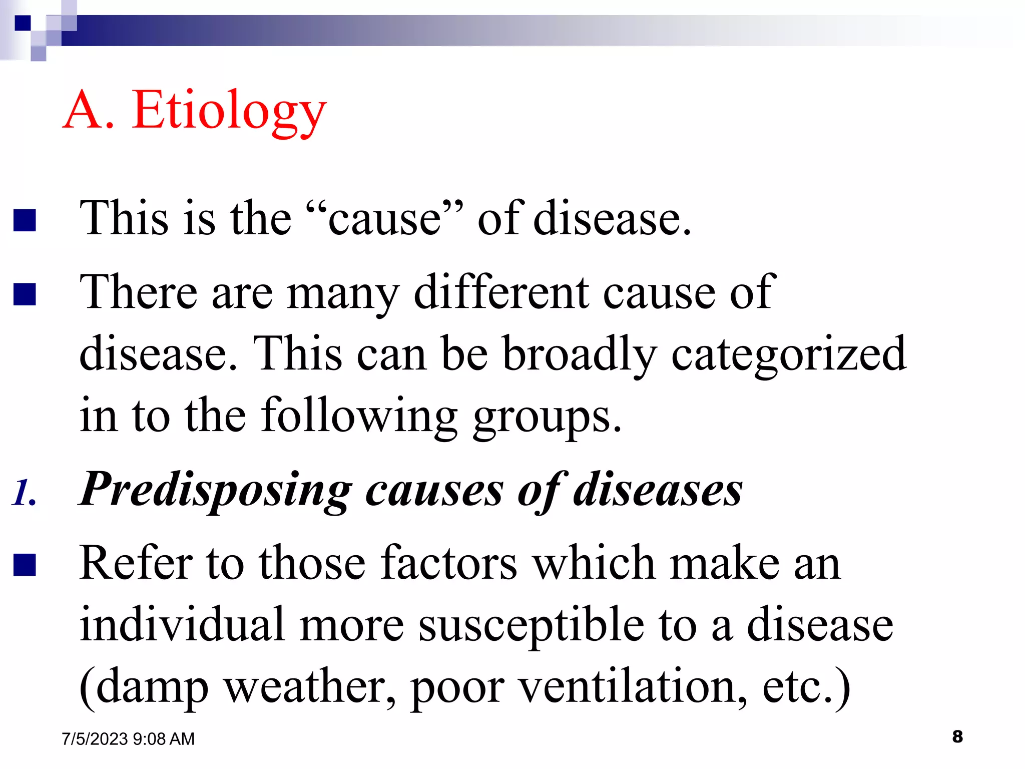 8
7/5/2023 9:08 AM
A. Etiology
 This is the “cause” of disease.
 There are many different cause of
disease. This can be broadly categorized
in to the following groups.
1. Predisposing causes of diseases
 Refer to those factors which make an
individual more susceptible to a disease
(damp weather, poor ventilation, etc.)
 