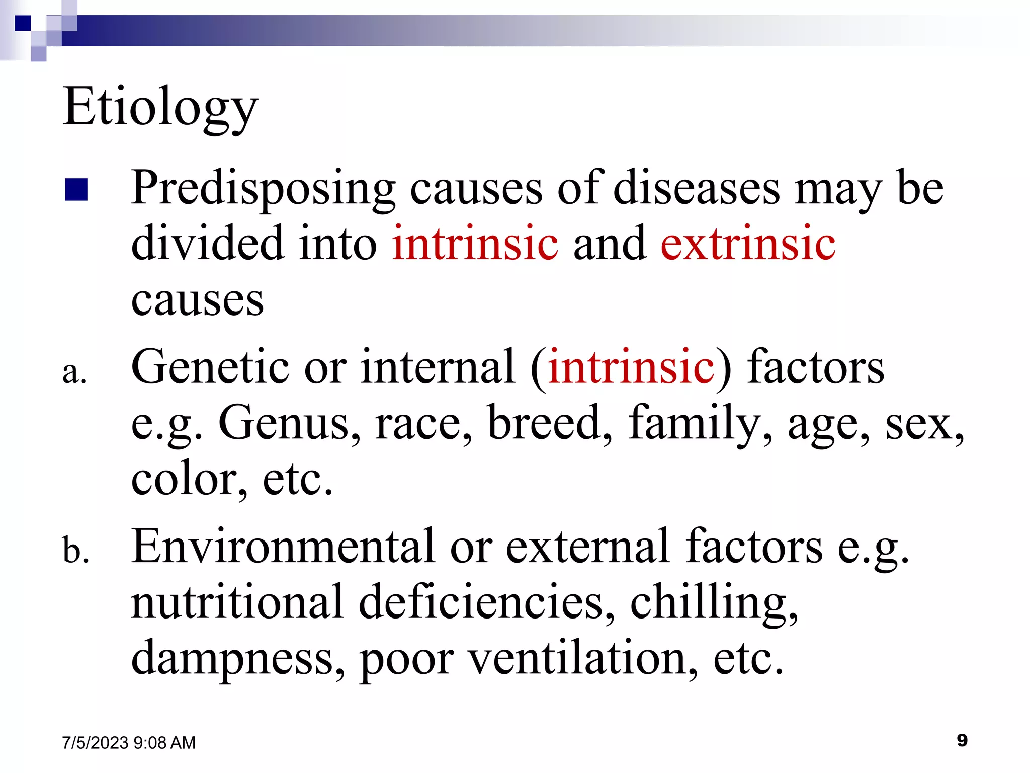9
7/5/2023 9:08 AM
Etiology
 Predisposing causes of diseases may be
divided into intrinsic and extrinsic
causes
a. Genetic or internal (intrinsic) factors
e.g. Genus, race, breed, family, age, sex,
color, etc.
b. Environmental or external factors e.g.
nutritional deficiencies, chilling,
dampness, poor ventilation, etc.
 
