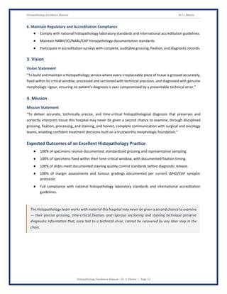 Histopathology Excellence Manual Dr J L Meena
Histopathology Excellence Manual – Dr J L Meena | Page 12
6. Maintain Regulatory and Accreditation Compliance
● Comply with national histopathology laboratory standards and international accreditation guidelines.
● Maintain NABH/JCI/NABL/CAP histopathology documentation standards.
● Participate in accreditation surveys with complete, auditable grossing, fixation, and diagnostic records.
3. Vision
Vision Statement
“To build and maintain a Histopathology service where every irreplaceable piece of tissue is grossed accurately,
fixed within its critical window, processed and sectioned with technical precision, and diagnosed with genuine
morphologic rigour, ensuring no patient's diagnosis is ever compromised by a preventable technical error.”
4. Mission
Mission Statement
“To deliver accurate, technically precise, and time-critical histopathological diagnosis that preserves and
correctly interprets tissue this hospital may never be given a second chance to examine, through disciplined
grossing, fixation, processing, and staining, and honest, complete communication with surgical and oncology
teams, enabling confident treatment decisions built on a trustworthy morphologic foundation.”
Expected Outcomes of an Excellent Histopathology Practice
● 100% of specimens receive documented, standardized grossing and representative sampling.
● 100% of specimens fixed within their time-critical window, with documented fixation timing.
● 100% of slides meet documented staining quality control standards before diagnostic release.
● 100% of margin assessments and tumour gradings documented per current WHO/CAP synoptic
protocols.
● Full compliance with national histopathology laboratory standards and international accreditation
guidelines.
The Histopathology team works with material this hospital may never be given a second chance to examine
— their precise grossing, time-critical fixation, and rigorous sectioning and staining technique preserve
diagnostic information that, once lost to a technical error, cannot be recovered by any later step in the
chain.
 