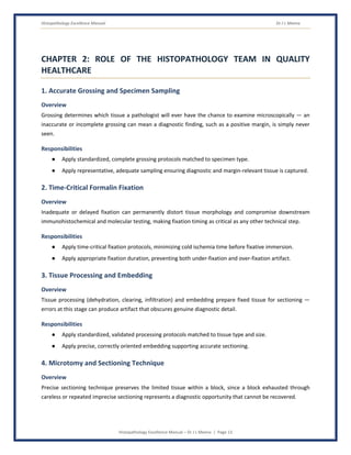Histopathology Excellence Manual Dr J L Meena
Histopathology Excellence Manual – Dr J L Meena | Page 13
CHAPTER 2: ROLE OF THE HISTOPATHOLOGY TEAM IN QUALITY
HEALTHCARE
1. Accurate Grossing and Specimen Sampling
Overview
Grossing determines which tissue a pathologist will ever have the chance to examine microscopically — an
inaccurate or incomplete grossing can mean a diagnostic finding, such as a positive margin, is simply never
seen.
Responsibilities
● Apply standardized, complete grossing protocols matched to specimen type.
● Apply representative, adequate sampling ensuring diagnostic and margin-relevant tissue is captured.
2. Time-Critical Formalin Fixation
Overview
Inadequate or delayed fixation can permanently distort tissue morphology and compromise downstream
immunohistochemical and molecular testing, making fixation timing as critical as any other technical step.
Responsibilities
● Apply time-critical fixation protocols, minimizing cold ischemia time before fixative immersion.
● Apply appropriate fixation duration, preventing both under-fixation and over-fixation artifact.
3. Tissue Processing and Embedding
Overview
Tissue processing (dehydration, clearing, infiltration) and embedding prepare fixed tissue for sectioning —
errors at this stage can produce artifact that obscures genuine diagnostic detail.
Responsibilities
● Apply standardized, validated processing protocols matched to tissue type and size.
● Apply precise, correctly oriented embedding supporting accurate sectioning.
4. Microtomy and Sectioning Technique
Overview
Precise sectioning technique preserves the limited tissue within a block, since a block exhausted through
careless or repeated imprecise sectioning represents a diagnostic opportunity that cannot be recovered.
 