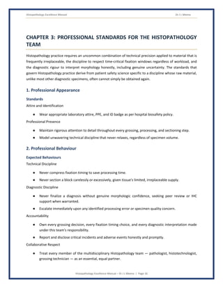 Histopathology Excellence Manual Dr J L Meena
Histopathology Excellence Manual – Dr J L Meena | Page 16
CHAPTER 3: PROFESSIONAL STANDARDS FOR THE HISTOPATHOLOGY
TEAM
Histopathology practice requires an uncommon combination of technical precision applied to material that is
frequently irreplaceable, the discipline to respect time-critical fixation windows regardless of workload, and
the diagnostic rigour to interpret morphology honestly, including genuine uncertainty. The standards that
govern Histopathology practice derive from patient safety science specific to a discipline whose raw material,
unlike most other diagnostic specimens, often cannot simply be obtained again.
1. Professional Appearance
Standards
Attire and Identification
● Wear appropriate laboratory attire, PPE, and ID badge as per hospital biosafety policy.
Professional Presence
● Maintain rigorous attention to detail throughout every grossing, processing, and sectioning step.
● Model unwavering technical discipline that never relaxes, regardless of specimen volume.
2. Professional Behaviour
Expected Behaviours
Technical Discipline
● Never compress fixation timing to save processing time.
● Never section a block carelessly or excessively, given tissue's limited, irreplaceable supply.
Diagnostic Discipline
● Never finalize a diagnosis without genuine morphologic confidence, seeking peer review or IHC
support when warranted.
● Escalate immediately upon any identified processing error or specimen quality concern.
Accountability
● Own every grossing decision, every fixation timing choice, and every diagnostic interpretation made
under this team's responsibility.
● Report and disclose critical incidents and adverse events honestly and promptly.
Collaborative Respect
● Treat every member of the multidisciplinary Histopathology team — pathologist, histotechnologist,
grossing technician — as an essential, equal partner.
 