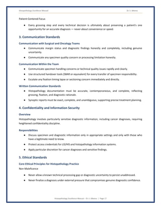 Histopathology Excellence Manual Dr J L Meena
Histopathology Excellence Manual – Dr J L Meena | Page 17
Patient-Centered Focus
● Every grossing step and every technical decision is ultimately about preserving a patient's one
opportunity for an accurate diagnosis — never about convenience or speed.
3. Communication Standards
Communication with Surgical and Oncology Teams
● Communicate margin status and diagnostic findings honestly and completely, including genuine
uncertainty.
● Communicate any specimen quality concern or processing limitation honestly.
Communication Within the Team
● Communicate specimen handling concerns or technical quality issues rapidly and clearly.
● Use structured handover tools (SBAR or equivalent) for every transfer of specimen responsibility.
● Escalate any fixation timing lapse or sectioning concern immediately and directly.
Written Communication Standards
● Histopathology documentation must be accurate, contemporaneous, and complete, reflecting
grossing, fixation, and diagnostic rationale.
● Synoptic reports must be exact, complete, and unambiguous, supporting precise treatment planning.
4. Confidentiality and Information Security
Overview
Histopathology involves particularly sensitive diagnostic information, including cancer diagnoses, requiring
heightened confidentiality discipline.
Responsibilities
● Discuss specimen and diagnostic information only in appropriate settings and only with those who
have a legitimate need to know.
● Protect access credentials for LIS/HIS and histopathology information systems.
● Apply particular discretion for cancer diagnoses and sensitive findings.
5. Ethical Standards
Core Ethical Principles for Histopathology Practice
Non-Maleficence
● Never allow a known technical processing gap or diagnostic uncertainty to persist unaddressed.
● Never finalize a diagnosis under external pressure that compromises genuine diagnostic confidence.
 