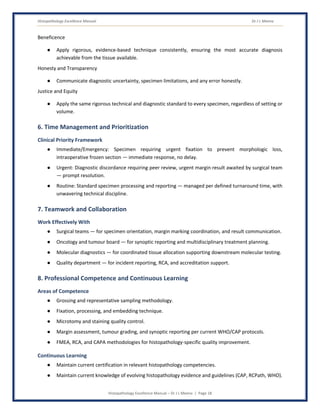 Histopathology Excellence Manual Dr J L Meena
Histopathology Excellence Manual – Dr J L Meena | Page 18
Beneficence
● Apply rigorous, evidence-based technique consistently, ensuring the most accurate diagnosis
achievable from the tissue available.
Honesty and Transparency
● Communicate diagnostic uncertainty, specimen limitations, and any error honestly.
Justice and Equity
● Apply the same rigorous technical and diagnostic standard to every specimen, regardless of setting or
volume.
6. Time Management and Prioritization
Clinical Priority Framework
● Immediate/Emergency: Specimen requiring urgent fixation to prevent morphologic loss,
intraoperative frozen section — immediate response, no delay.
● Urgent: Diagnostic discordance requiring peer review, urgent margin result awaited by surgical team
— prompt resolution.
● Routine: Standard specimen processing and reporting — managed per defined turnaround time, with
unwavering technical discipline.
7. Teamwork and Collaboration
Work Effectively With
● Surgical teams — for specimen orientation, margin marking coordination, and result communication.
● Oncology and tumour board — for synoptic reporting and multidisciplinary treatment planning.
● Molecular diagnostics — for coordinated tissue allocation supporting downstream molecular testing.
● Quality department — for incident reporting, RCA, and accreditation support.
8. Professional Competence and Continuous Learning
Areas of Competence
● Grossing and representative sampling methodology.
● Fixation, processing, and embedding technique.
● Microtomy and staining quality control.
● Margin assessment, tumour grading, and synoptic reporting per current WHO/CAP protocols.
● FMEA, RCA, and CAPA methodologies for histopathology-specific quality improvement.
Continuous Learning
● Maintain current certification in relevant histopathology competencies.
● Maintain current knowledge of evolving histopathology evidence and guidelines (CAP, RCPath, WHO).
 