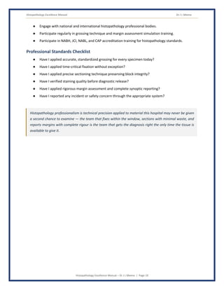 Histopathology Excellence Manual Dr J L Meena
Histopathology Excellence Manual – Dr J L Meena | Page 19
● Engage with national and international histopathology professional bodies.
● Participate regularly in grossing technique and margin assessment simulation training.
● Participate in NABH, JCI, NABL, and CAP accreditation training for histopathology standards.
Professional Standards Checklist
● Have I applied accurate, standardized grossing for every specimen today?
● Have I applied time-critical fixation without exception?
● Have I applied precise sectioning technique preserving block integrity?
● Have I verified staining quality before diagnostic release?
● Have I applied rigorous margin assessment and complete synoptic reporting?
● Have I reported any incident or safety concern through the appropriate system?
Histopathology professionalism is technical precision applied to material this hospital may never be given
a second chance to examine — the team that fixes within the window, sections with minimal waste, and
reports margins with complete rigour is the team that gets the diagnosis right the only time the tissue is
available to give it.
 