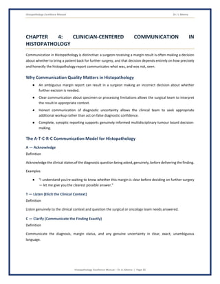 Histopathology Excellence Manual Dr J L Meena
Histopathology Excellence Manual – Dr J L Meena | Page 20
CHAPTER 4: CLINICIAN-CENTERED COMMUNICATION IN
HISTOPATHOLOGY
Communication in Histopathology is distinctive: a surgeon receiving a margin result is often making a decision
about whether to bring a patient back for further surgery, and that decision depends entirely on how precisely
and honestly the histopathology report communicates what was, and was not, seen.
Why Communication Quality Matters in Histopathology
● An ambiguous margin report can result in a surgeon making an incorrect decision about whether
further excision is needed.
● Clear communication about specimen or processing limitations allows the surgical team to interpret
the result in appropriate context.
● Honest communication of diagnostic uncertainty allows the clinical team to seek appropriate
additional workup rather than act on false diagnostic confidence.
● Complete, synoptic reporting supports genuinely informed multidisciplinary tumour board decision-
making.
The A-T-C-R-C Communication Model for Histopathology
A — Acknowledge
Definition
Acknowledge the clinical stakes of the diagnostic question being asked, genuinely, before delivering the finding.
Examples
● “I understand you're waiting to know whether this margin is clear before deciding on further surgery
— let me give you the clearest possible answer.”
T — Listen (Elicit the Clinical Context)
Definition
Listen genuinely to the clinical context and question the surgical or oncology team needs answered.
C — Clarify (Communicate the Finding Exactly)
Definition
Communicate the diagnosis, margin status, and any genuine uncertainty in clear, exact, unambiguous
language.
 