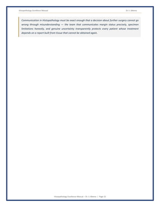 Histopathology Excellence Manual Dr J L Meena
Histopathology Excellence Manual – Dr J L Meena | Page 22
Communication in Histopathology must be exact enough that a decision about further surgery cannot go
wrong through misunderstanding — the team that communicates margin status precisely, specimen
limitations honestly, and genuine uncertainty transparently protects every patient whose treatment
depends on a report built from tissue that cannot be obtained again.
 
