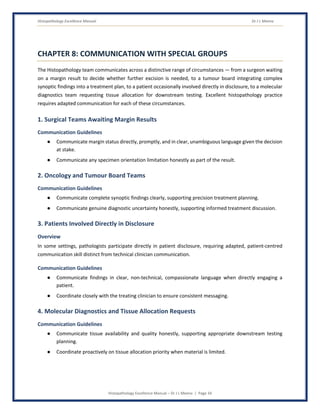 Histopathology Excellence Manual Dr J L Meena
Histopathology Excellence Manual – Dr J L Meena | Page 34
CHAPTER 8: COMMUNICATION WITH SPECIAL GROUPS
The Histopathology team communicates across a distinctive range of circumstances — from a surgeon waiting
on a margin result to decide whether further excision is needed, to a tumour board integrating complex
synoptic findings into a treatment plan, to a patient occasionally involved directly in disclosure, to a molecular
diagnostics team requesting tissue allocation for downstream testing. Excellent histopathology practice
requires adapted communication for each of these circumstances.
1. Surgical Teams Awaiting Margin Results
Communication Guidelines
● Communicate margin status directly, promptly, and in clear, unambiguous language given the decision
at stake.
● Communicate any specimen orientation limitation honestly as part of the result.
2. Oncology and Tumour Board Teams
Communication Guidelines
● Communicate complete synoptic findings clearly, supporting precision treatment planning.
● Communicate genuine diagnostic uncertainty honestly, supporting informed treatment discussion.
3. Patients Involved Directly in Disclosure
Overview
In some settings, pathologists participate directly in patient disclosure, requiring adapted, patient-centred
communication skill distinct from technical clinician communication.
Communication Guidelines
● Communicate findings in clear, non-technical, compassionate language when directly engaging a
patient.
● Coordinate closely with the treating clinician to ensure consistent messaging.
4. Molecular Diagnostics and Tissue Allocation Requests
Communication Guidelines
● Communicate tissue availability and quality honestly, supporting appropriate downstream testing
planning.
● Coordinate proactively on tissue allocation priority when material is limited.
 