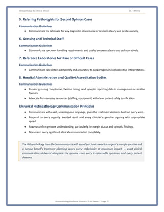Histopathology Excellence Manual Dr J L Meena
Histopathology Excellence Manual – Dr J L Meena | Page 35
5. Referring Pathologists for Second Opinion Cases
Communication Guidelines
● Communicate the rationale for any diagnostic discordance or revision clearly and professionally.
6. Grossing and Technical Staff
Communication Guidelines
● Communicate specimen handling requirements and quality concerns clearly and collaboratively.
7. Reference Laboratories for Rare or Difficult Cases
Communication Guidelines
● Communicate case details completely and accurately to support genuine collaborative interpretation.
8. Hospital Administration and Quality/Accreditation Bodies
Communication Guidelines
● Present grossing compliance, fixation timing, and synoptic reporting data in management-accessible
formats.
● Advocate for necessary resources (staffing, equipment) with clear patient safety justification.
Universal Histopathology Communication Principles
● Communicate with exact, unambiguous language, given the treatment decisions built on every word.
● Respond to every urgently awaited result and every clinician's genuine urgency with appropriate
speed.
● Always confirm genuine understanding, particularly for margin status and synoptic findings.
● Document every significant clinical communication completely.
The Histopathology team that communicates with equal precision toward a surgeon's margin question and
a tumour board's treatment planning serves every stakeholder at maximum impact — exact clinical
communication delivered alongside the genuine care every irreplaceable specimen and every patient
deserves.
 
