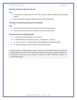 Histopathology Excellence Manual Dr J L Meena
Histopathology Excellence Manual – Dr J L Meena | Page 38
Handling Inadequate Specimen Quality
Steps
● Communicate the limitation honestly rather than rendering a diagnosis beyond what the specimen
supports.
● Recommend repeat sampling or additional workup as clinically appropriate.
Handling a Contradicting External Second Opinion
Steps
● Review the discordance genuinely and professionally, without defensiveness.
● Communicate the resolved consensus diagnosis clearly to the treating team.
The CALM Model for Histopathology
● C – Control the immediate diagnostic or specimen risk.
● A – Acknowledge the clinical reality accurately, including genuine uncertainty.
● L – Lead with evidence — grossing protocols, fixation guidelines, and diagnostic criteria.
● M – Manage through documented escalation channels when needed.
Difficult situations in Histopathology are always, ultimately, tests of whether technical and diagnostic
integrity hold firm under pressure. The team that never compromises accuracy, escalates persistently, and
communicates honestly even when uncertain is fulfilling the highest professional obligation of
histopathology practice.
 
