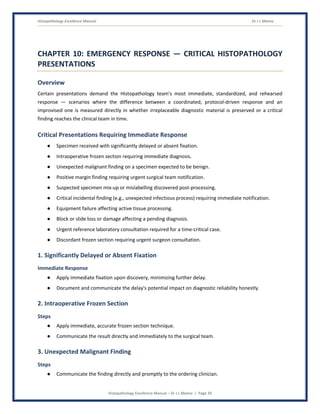 Histopathology Excellence Manual Dr J L Meena
Histopathology Excellence Manual – Dr J L Meena | Page 39
CHAPTER 10: EMERGENCY RESPONSE — CRITICAL HISTOPATHOLOGY
PRESENTATIONS
Overview
Certain presentations demand the Histopathology team's most immediate, standardized, and rehearsed
response — scenarios where the difference between a coordinated, protocol-driven response and an
improvised one is measured directly in whether irreplaceable diagnostic material is preserved or a critical
finding reaches the clinical team in time.
Critical Presentations Requiring Immediate Response
● Specimen received with significantly delayed or absent fixation.
● Intraoperative frozen section requiring immediate diagnosis.
● Unexpected malignant finding on a specimen expected to be benign.
● Positive margin finding requiring urgent surgical team notification.
● Suspected specimen mix-up or mislabelling discovered post-processing.
● Critical incidental finding (e.g., unexpected infectious process) requiring immediate notification.
● Equipment failure affecting active tissue processing.
● Block or slide loss or damage affecting a pending diagnosis.
● Urgent reference laboratory consultation required for a time-critical case.
● Discordant frozen section requiring urgent surgeon consultation.
1. Significantly Delayed or Absent Fixation
Immediate Response
● Apply immediate fixation upon discovery, minimizing further delay.
● Document and communicate the delay's potential impact on diagnostic reliability honestly.
2. Intraoperative Frozen Section
Steps
● Apply immediate, accurate frozen section technique.
● Communicate the result directly and immediately to the surgical team.
3. Unexpected Malignant Finding
Steps
● Communicate the finding directly and promptly to the ordering clinician.
 