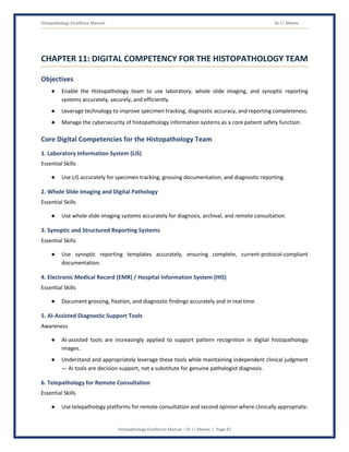 Histopathology Excellence Manual Dr J L Meena
Histopathology Excellence Manual – Dr J L Meena | Page 42
CHAPTER 11: DIGITAL COMPETENCY FOR THE HISTOPATHOLOGY TEAM
Objectives
● Enable the Histopathology team to use laboratory, whole slide imaging, and synoptic reporting
systems accurately, securely, and efficiently.
● Leverage technology to improve specimen tracking, diagnostic accuracy, and reporting completeness.
● Manage the cybersecurity of histopathology information systems as a core patient safety function.
Core Digital Competencies for the Histopathology Team
1. Laboratory Information System (LIS)
Essential Skills
● Use LIS accurately for specimen tracking, grossing documentation, and diagnostic reporting.
2. Whole Slide Imaging and Digital Pathology
Essential Skills
● Use whole slide imaging systems accurately for diagnosis, archival, and remote consultation.
3. Synoptic and Structured Reporting Systems
Essential Skills
● Use synoptic reporting templates accurately, ensuring complete, current-protocol-compliant
documentation.
4. Electronic Medical Record (EMR) / Hospital Information System (HIS)
Essential Skills
● Document grossing, fixation, and diagnostic findings accurately and in real time.
5. AI-Assisted Diagnostic Support Tools
Awareness
● AI-assisted tools are increasingly applied to support pattern recognition in digital histopathology
images.
● Understand and appropriately leverage these tools while maintaining independent clinical judgment
— AI tools are decision-support, not a substitute for genuine pathologist diagnosis.
6. Telepathology for Remote Consultation
Essential Skills
● Use telepathology platforms for remote consultation and second opinion where clinically appropriate.
 