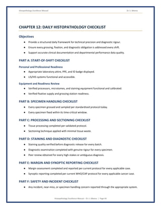 Histopathology Excellence Manual Dr J L Meena
Histopathology Excellence Manual – Dr J L Meena | Page 44
CHAPTER 12: DAILY HISTOPATHOLOGY CHECKLIST
Objectives
● Provide a structured daily framework for technical precision and diagnostic rigour.
● Ensure every grossing, fixation, and diagnostic obligation is addressed every shift.
● Support accurate clinical documentation and departmental performance data quality.
PART A: START-OF-SHIFT CHECKLIST
Personal and Professional Readiness
● Appropriate laboratory attire, PPE, and ID badge displayed.
● LIS/HIS systems functional and accessible.
Equipment and Readiness Review
● Verified processors, microtomes, and staining equipment functional and calibrated.
● Verified fixative supply and grossing station readiness.
PART B: SPECIMEN HANDLING CHECKLIST
● Every specimen grossed and sampled per standardized protocol today.
● Every specimen fixed within its time-critical window.
PART C: PROCESSING AND SECTIONING CHECKLIST
● Tissue processing completed per validated protocol.
● Sectioning technique applied with minimal tissue waste.
PART D: STAINING AND DIAGNOSTIC CHECKLIST
● Staining quality verified before diagnostic release for every batch.
● Diagnostic examination completed with genuine rigour for every specimen.
● Peer review obtained for every high-stakes or ambiguous diagnosis.
PART E: MARGIN AND SYNOPTIC REPORTING CHECKLIST
● Margin assessment completed and reported per current protocol for every applicable case.
● Synoptic reporting completed per current WHO/CAP protocol for every applicable cancer case.
PART F: SAFETY AND INCIDENT CHECKLIST
● Any incident, near-miss, or specimen handling concern reported through the appropriate system.
 