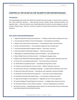 Histopathology Excellence Manual Dr J L Meena
Histopathology Excellence Manual – Dr J L Meena | Page 48
CHAPTER 14: TOP 20 DO'S & TOP 20 DON'TS FOR HISTOPATHOLOGY
Introduction
The Histopathology team works with material this hospital may never be given a second chance to examine.
Their daily professional decisions — about grossing accuracy, fixation timing, sectioning discipline, and
diagnostic rigour — determine whether every irreplaceable specimen yields the accurate diagnosis a patient's
treatment depends upon. These Do's and Don'ts provide the practical daily architecture of Histopathology
excellence.
TOP 20 DO'S FOR HISTOPATHOLOGY
● 1. Apply Standardized Grossing to Every Specimen — Complete, representative sampling, every time.
● 2. Fix Every Specimen Within Its Time-Critical Window — No exceptions for workload.
● 3. Apply Correct Fixative Volume and Duration — Preventing both under- and over-fixation.
● 4. Section with Minimal Waste — Preserving block integrity for future testing needs.
● 5. Verify Staining Quality Before Diagnostic Release — Every batch, every time.
● 6. Seek Peer Review for High-Stakes Diagnoses — Genuinely, without ego.
● 7. Apply Rigorous, Standardized Margin Inking and Sampling — Every applicable case.
● 8. Report Margin Distance and Status Exactly — Unambiguous language, always.
● 9. Apply Current WHO/CAP Grading and Staging Criteria — Complete synoptic reporting, every time.
● 10. Correct Errors Immediately and Honestly — The moment they are discovered.
● 11. Debrief After Every Significant Event — Consolidate learning while it is fresh.
● 12. Provide Structured Handover for Every Transfer — SBAR or equivalent, every time.
● 13. Communicate with Exact, Unambiguous Language — A surgical decision depends on every word.
● 14. Report Every Near-Miss Honestly — Including your own, especially in specimen handling.
● 15. Remember the Patient Behind Every Specimen — Tissue that cannot be obtained again.
● 16. Coordinate Proactively with Surgical Teams — For orientation, marking, and results.
● 17. Apply the Same Rigour to Every Specimen — Regardless of size or routine appearance.
● 18. Support Colleagues Through Diagnostic Uncertainty — A collegial culture improves accuracy.
● 19. Participate Actively in Tumour Board Correlation — Genuine multidisciplinary contribution.
● 20. Continue Learning — Histopathology evidence evolves. The team that does not learn continuously
treats today's patients with yesterday's protocols.
 