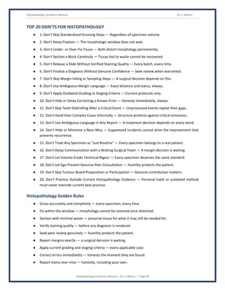 Histopathology Excellence Manual Dr J L Meena
Histopathology Excellence Manual – Dr J L Meena | Page 49
TOP 20 DON'TS FOR HISTOPATHOLOGY
● 1. Don't Skip Standardized Grossing Steps — Regardless of specimen volume.
● 2. Don't Delay Fixation — The morphologic window does not wait.
● 3. Don't Under- or Over-Fix Tissue — Both distort morphology permanently.
● 4. Don't Section a Block Carelessly — Tissue lost to waste cannot be recovered.
● 5. Don't Release a Slide Without Verified Staining Quality — Every batch, every time.
● 6. Don't Finalize a Diagnosis Without Genuine Confidence — Seek review when warranted.
● 7. Don't Skip Margin Inking or Sampling Steps — A surgical decision depends on this.
● 8. Don't Use Ambiguous Margin Language — Exact distance and status, always.
● 9. Don't Apply Outdated Grading or Staging Criteria — Current protocols only.
● 10. Don't Hide or Delay Correcting a Known Error — Honesty immediately, always.
● 11. Don't Skip Team Debriefing After a Critical Event — Unprocessed events repeat their gaps.
● 12. Don't Hand Over Complex Cases Informally — Structure protects against critical omissions.
● 13. Don't Use Ambiguous Language in Any Report — A treatment decision depends on every word.
● 14. Don't Hide or Minimize a Near-Miss — Suppressed incidents cannot drive the improvement that
prevents recurrence.
● 15. Don't Treat Any Specimen as “Just Routine” — Every specimen belongs to a real patient.
● 16. Don't Delay Communication with a Waiting Surgical Team — A margin decision is waiting.
● 17. Don't Let Volume Erode Technical Rigour — Every specimen deserves the same standard.
● 18. Don't Let Ego Prevent Genuine Peer Consultation — Humility protects the patient.
● 19. Don't Skip Tumour Board Preparation or Participation — Genuine contribution matters.
● 20. Don't Practice Outside Current Histopathology Evidence — Personal habit or outdated method
must never override current best practice.
Histopathology Golden Rules
● Gross accurately and completely — every specimen, every time.
● Fix within the window — morphology cannot be restored once distorted.
● Section with minimal waste — preserve tissue for what it may still be needed for.
● Verify staining quality — before any diagnosis is rendered.
● Seek peer review genuinely — humility protects the patient.
● Report margins exactly — a surgical decision is waiting.
● Apply current grading and staging criteria — every applicable case.
● Correct errors immediately — honesty the moment they are found.
● Report every near-miss — honestly, including your own.
 