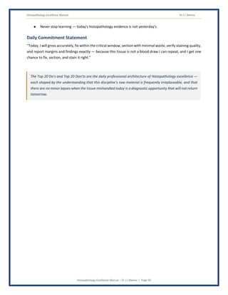 Histopathology Excellence Manual Dr J L Meena
Histopathology Excellence Manual – Dr J L Meena | Page 50
● Never stop learning — today's histopathology evidence is not yesterday's.
Daily Commitment Statement
“Today, I will gross accurately, fix within the critical window, section with minimal waste, verify staining quality,
and report margins and findings exactly — because this tissue is not a blood draw I can repeat, and I get one
chance to fix, section, and stain it right.”
The Top 20 Do's and Top 20 Don'ts are the daily professional architecture of Histopathology excellence —
each shaped by the understanding that this discipline's raw material is frequently irreplaceable, and that
there are no minor lapses when the tissue mishandled today is a diagnostic opportunity that will not return
tomorrow.
 
