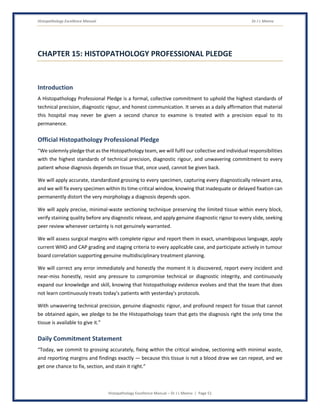 Histopathology Excellence Manual Dr J L Meena
Histopathology Excellence Manual – Dr J L Meena | Page 51
CHAPTER 15: HISTOPATHOLOGY PROFESSIONAL PLEDGE
Introduction
A Histopathology Professional Pledge is a formal, collective commitment to uphold the highest standards of
technical precision, diagnostic rigour, and honest communication. It serves as a daily affirmation that material
this hospital may never be given a second chance to examine is treated with a precision equal to its
permanence.
Official Histopathology Professional Pledge
“We solemnly pledge that as the Histopathology team, we will fulfil our collective and individual responsibilities
with the highest standards of technical precision, diagnostic rigour, and unwavering commitment to every
patient whose diagnosis depends on tissue that, once used, cannot be given back.
We will apply accurate, standardized grossing to every specimen, capturing every diagnostically relevant area,
and we will fix every specimen within its time-critical window, knowing that inadequate or delayed fixation can
permanently distort the very morphology a diagnosis depends upon.
We will apply precise, minimal-waste sectioning technique preserving the limited tissue within every block,
verify staining quality before any diagnostic release, and apply genuine diagnostic rigour to every slide, seeking
peer review whenever certainty is not genuinely warranted.
We will assess surgical margins with complete rigour and report them in exact, unambiguous language, apply
current WHO and CAP grading and staging criteria to every applicable case, and participate actively in tumour
board correlation supporting genuine multidisciplinary treatment planning.
We will correct any error immediately and honestly the moment it is discovered, report every incident and
near-miss honestly, resist any pressure to compromise technical or diagnostic integrity, and continuously
expand our knowledge and skill, knowing that histopathology evidence evolves and that the team that does
not learn continuously treats today's patients with yesterday's protocols.
With unwavering technical precision, genuine diagnostic rigour, and profound respect for tissue that cannot
be obtained again, we pledge to be the Histopathology team that gets the diagnosis right the only time the
tissue is available to give it.”
Daily Commitment Statement
“Today, we commit to grossing accurately, fixing within the critical window, sectioning with minimal waste,
and reporting margins and findings exactly — because this tissue is not a blood draw we can repeat, and we
get one chance to fix, section, and stain it right.”
 