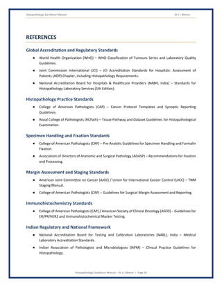 Histopathology Excellence Manual Dr J L Meena
Histopathology Excellence Manual – Dr J L Meena | Page 56
REFERENCES
Global Accreditation and Regulatory Standards
● World Health Organization (WHO) – WHO Classification of Tumours Series and Laboratory Quality
Guidelines.
● Joint Commission International (JCI) – JCI Accreditation Standards for Hospitals: Assessment of
Patients (AOP) Chapter, including Histopathology Requirements.
● National Accreditation Board for Hospitals & Healthcare Providers (NABH, India) – Standards for
Histopathology Laboratory Services (5th Edition).
Histopathology Practice Standards
● College of American Pathologists (CAP) – Cancer Protocol Templates and Synoptic Reporting
Guidelines.
● Royal College of Pathologists (RCPath) – Tissue Pathway and Dataset Guidelines for Histopathological
Examination.
Specimen Handling and Fixation Standards
● College of American Pathologists (CAP) – Pre-Analytic Guidelines for Specimen Handling and Formalin
Fixation.
● Association of Directors of Anatomic and Surgical Pathology (ADASP) – Recommendations for Fixation
and Processing.
Margin Assessment and Staging Standards
● American Joint Committee on Cancer (AJCC) / Union for International Cancer Control (UICC) – TNM
Staging Manual.
● College of American Pathologists (CAP) – Guidelines for Surgical Margin Assessment and Reporting.
Immunohistochemistry Standards
● College of American Pathologists (CAP) / American Society of Clinical Oncology (ASCO) – Guidelines for
ER/PR/HER2 and Immunohistochemical Marker Testing.
Indian Regulatory and National Framework
● National Accreditation Board for Testing and Calibration Laboratories (NABL), India – Medical
Laboratory Accreditation Standards.
● Indian Association of Pathologists and Microbiologists (IAPM) – Clinical Practice Guidelines for
Histopathology.
 