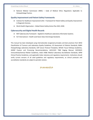 Histopathology Excellence Manual Dr J L Meena
Histopathology Excellence Manual – Dr J L Meena | Page 57
● National Medical Commission (NMC) – Code of Medical Ethics Regulations Applicable to
Histopathology Practice.
Quality Improvement and Patient Safety Frameworks
● Institute for Healthcare Improvement (IHI) – Framework for Patient Safety and Quality Improvement
in Diagnostic Services.
● World Health Organization – Global Patient Safety Action Plan 2021–2030.
Cybersecurity and Digital Health Records
● NIST Cybersecurity Framework – Applied to Healthcare Laboratory Information Systems.
● HL7 International – Health Level Seven Data Interchange Standards.
This manual has been developed using internationally recognized principles and best practices from WHO
Classification of Tumours and Laboratory Quality Guidelines, JCI Assessment of Patients Standards, NABH
Histopathology Laboratory Standards, CAP Cancer Protocol Templates, RCPath Tissue Pathway Guidelines,
ADASP Fixation and Processing Recommendations, AJCC/UICC TNM Staging Manual, CAP/ASCO
Immunohistochemical Marker Guidelines, India's NABL Medical Laboratory Accreditation Standards, IAPM
Clinical Practice Guidelines, and applicable Indian statutory and regulatory requirements. Institutions should
verify current versions of all cited guidelines and regulatory requirements, as clinical protocols and
accreditation standards are subject to periodic revision.
ॐ जय माता द( ॐ
 