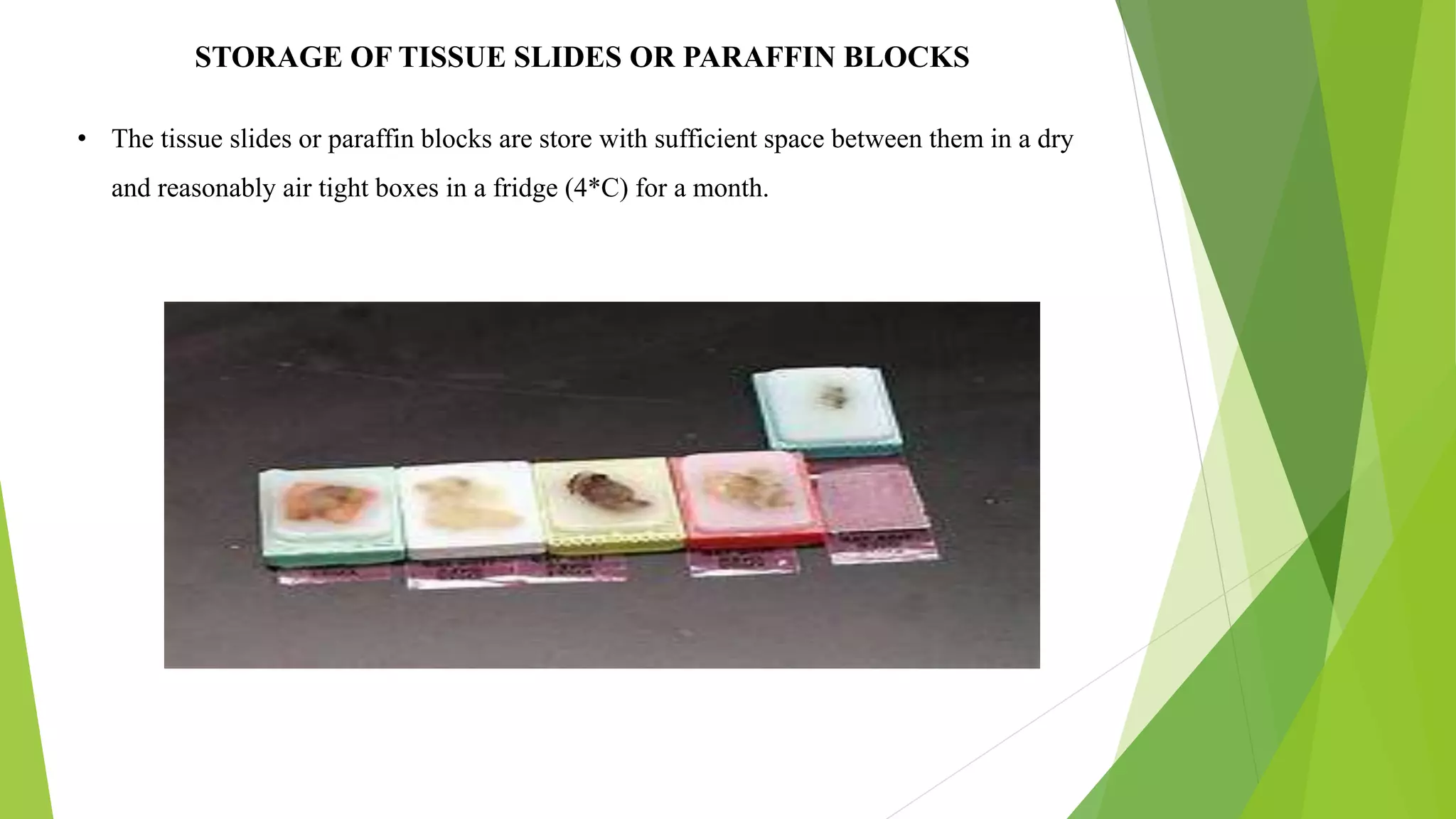 STORAGE OF TISSUE SLIDES OR PARAFFIN BLOCKS
• The tissue slides or paraffin blocks are store with sufficient space between them in a dry
and reasonably air tight boxes in a fridge (4*C) for a month.
 